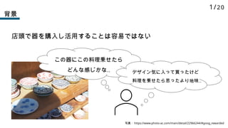 背景
店頭で器を購入し活用することは容易ではない
写真： https://www.photo-ac.com/main/detail/22966244/#goog_rewarded
この器にこの料理乗せたら
どんな感じかな‥ デザイン気に入って買ったけど
料理を乗せたら思ったより地味‥
1/20
 