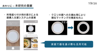 おわりに – 本研究の貢献
・クエリの器への欠損処理により
類似マッチングの精度を向上
・料理盛り付け例の提示による
器購入支援システムの提案
クエリ
家庭で器を選ぶ際も活用可能
19/20
 