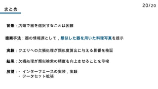 まとめ
背景：店頭で器を選択することは困難
提案手法：器の情報源として，類似した器を用いた料理写真を提示
実験：クエリへの欠損処理が類似度算出に与える影響を検証
結果：欠損処理が類似検索の精度を向上させることを示唆
展望：・インターフェースの実装，実験
・データセット拡張
20/20
 