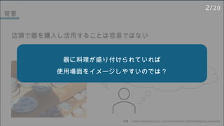 背景
店頭で器を購入し活用することは容易ではない
写真： https://www.photo-ac.com/main/detail/22966244/#goog_rewarded
この器にこの料理乗せたら
どんな感じかな‥ デザイン気に入って買ったけど
料理を乗せたら思ったより地味‥
器に料理が盛り付けられていれば
使用場面をイメージしやすいのでは？
2/20
 