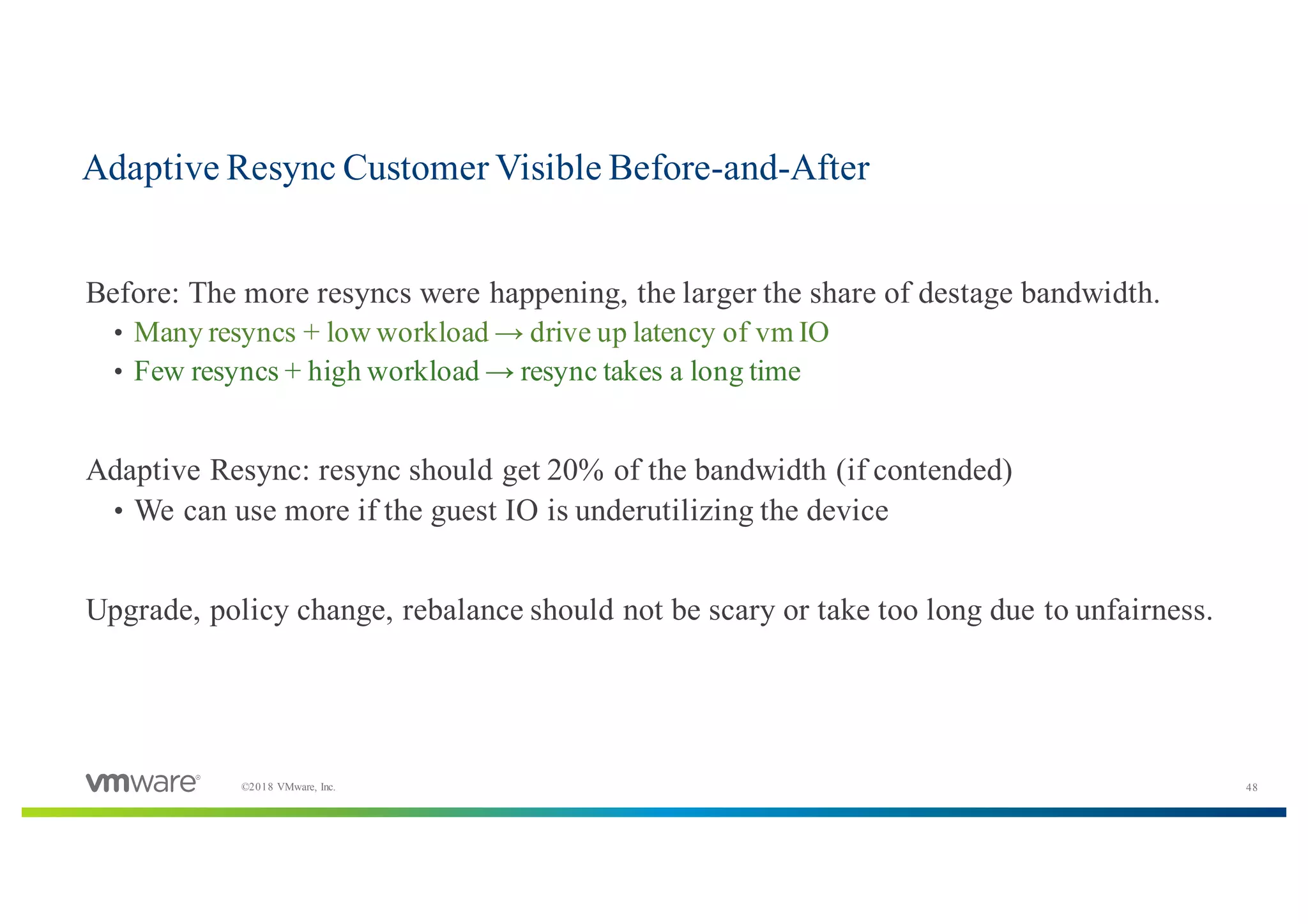 48©2018 VMware, Inc.
​Before: The more resyncs were happening, the larger the share of destage bandwidth.
• Many resyncs + low workload → drive up latency of vm IO
• Few resyncs + high workload → resync takes a long time
​Adaptive Resync: resync should get 20% of the bandwidth (if contended)
• We can use more if the guest IO is underutilizing the device
​Upgrade, policy change, rebalance should not be scary or take too long due to unfairness.
Adaptive Resync Customer Visible Before-and-After
 