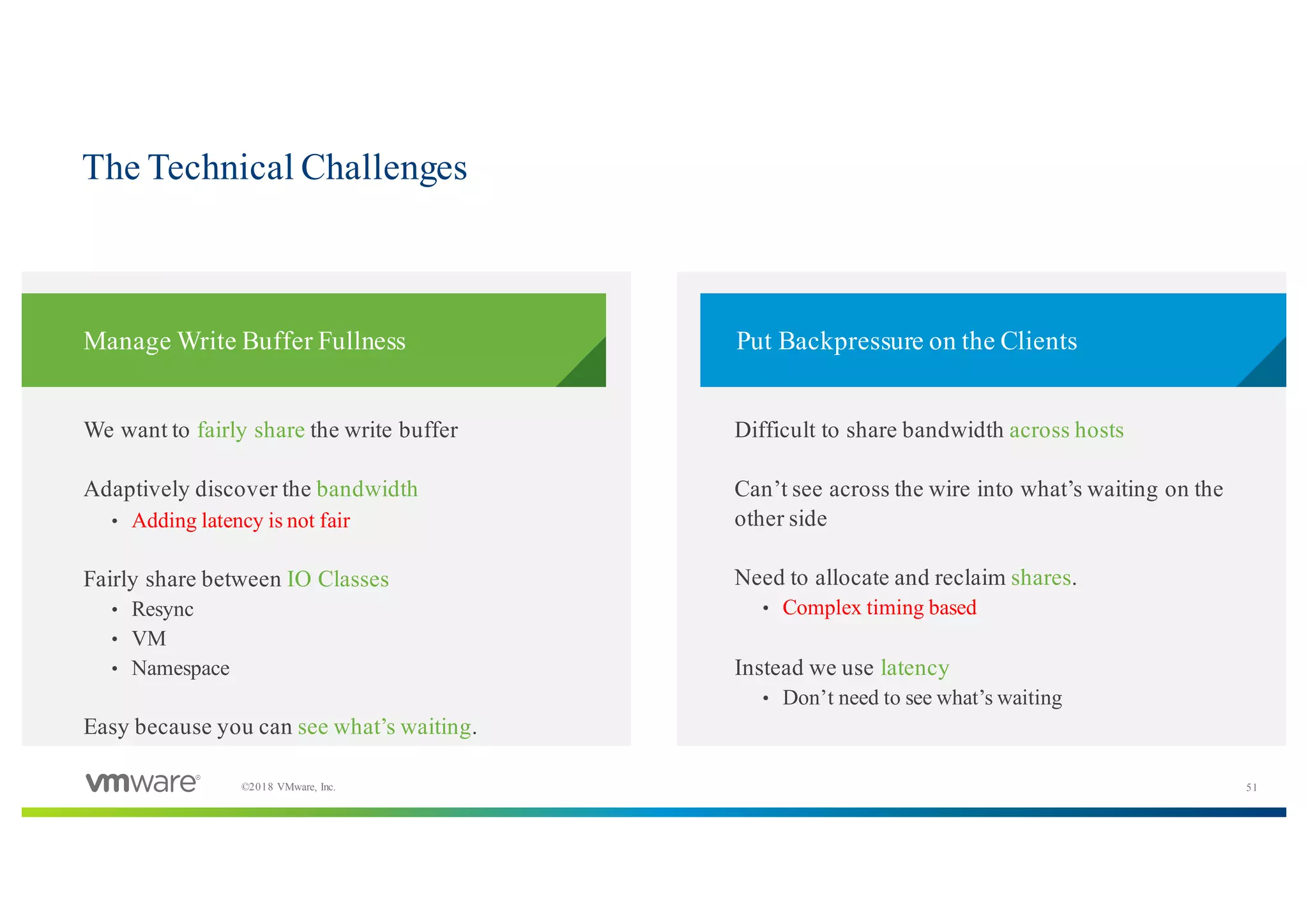 51©2018 VMware, Inc.
​We want to fairly share the write buffer
​Adaptively discover the bandwidth
• Adding latency is not fair
​Fairly share between IO Classes
• Resync
• VM
• Namespace
​Easy because you can see what’s waiting.
​Difficult to share bandwidth across hosts
​Can’t see across the wire into what’s waiting on the
other side
​Need to allocate and reclaim shares.
• Complex timing based
​Instead we use latency
• Don’t need to see what’s waiting
​Manage Write Buffer Fullness ​Put Backpressure on the Clients
The Technical Challenges
 