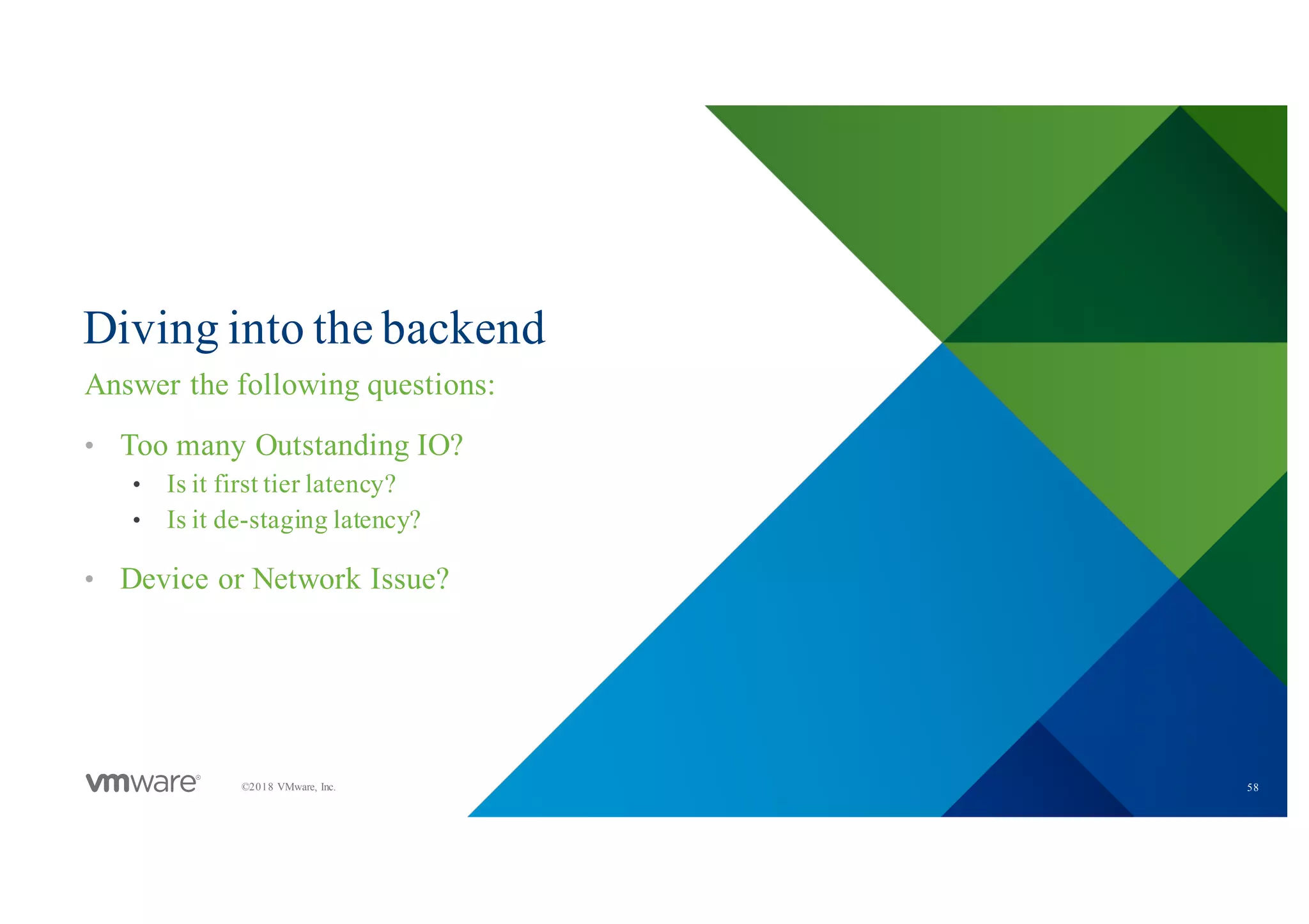 58©2018 VMware, Inc.
Diving into the backend
Answer the following questions:
• Too many Outstanding IO?
• Is it first tier latency?
• Is it de-staging latency?
• Device or Network Issue?
 