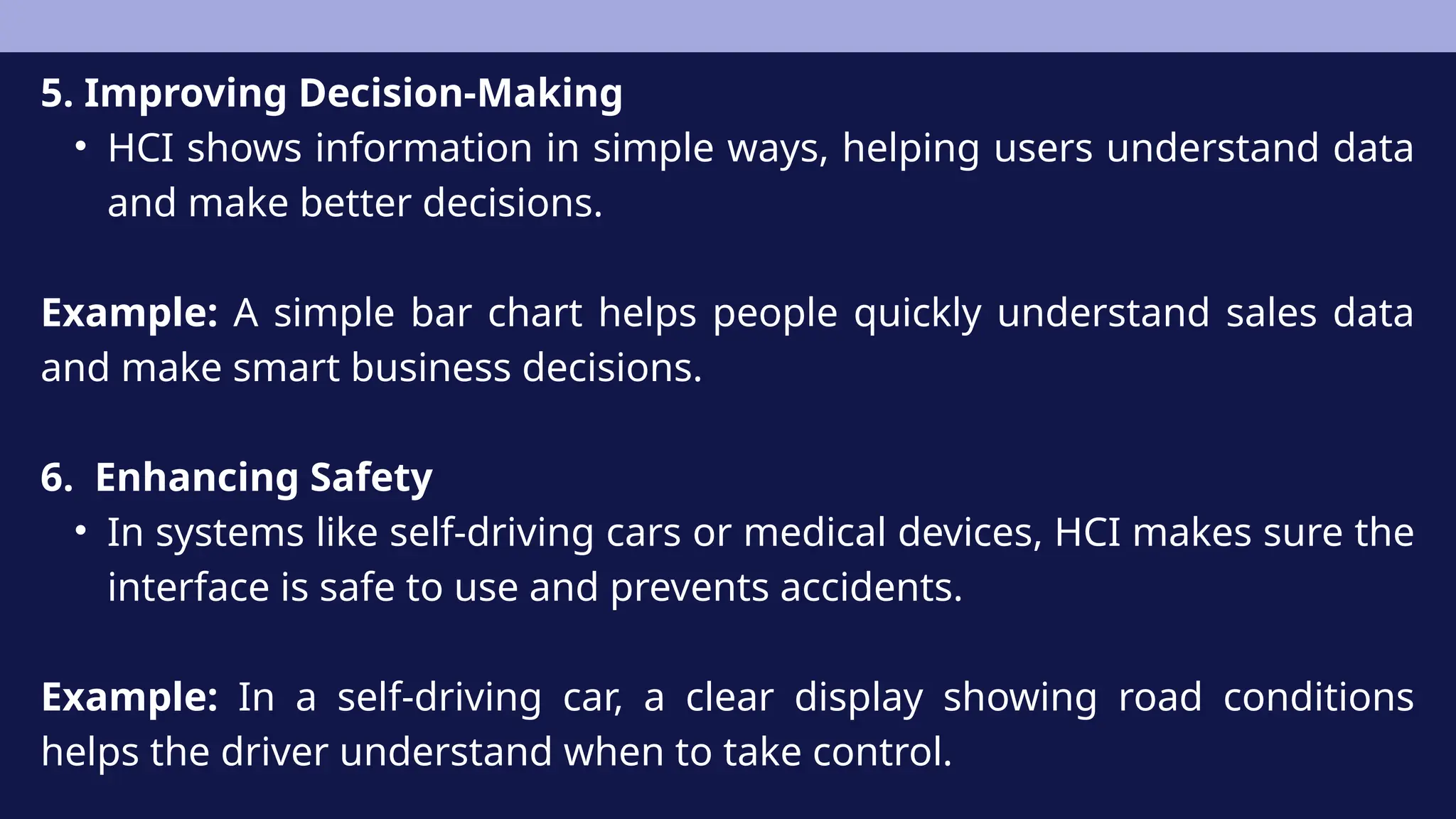 5. Improving Decision-Making
• HCI shows information in simple ways, helping users understand data
and make better decisions.
Example: A simple bar chart helps people quickly understand sales data
and make smart business decisions.
6. Enhancing Safety
• In systems like self-driving cars or medical devices, HCI makes sure the
interface is safe to use and prevents accidents.
Example: In a self-driving car, a clear display showing road conditions
helps the driver understand when to take control.
 
