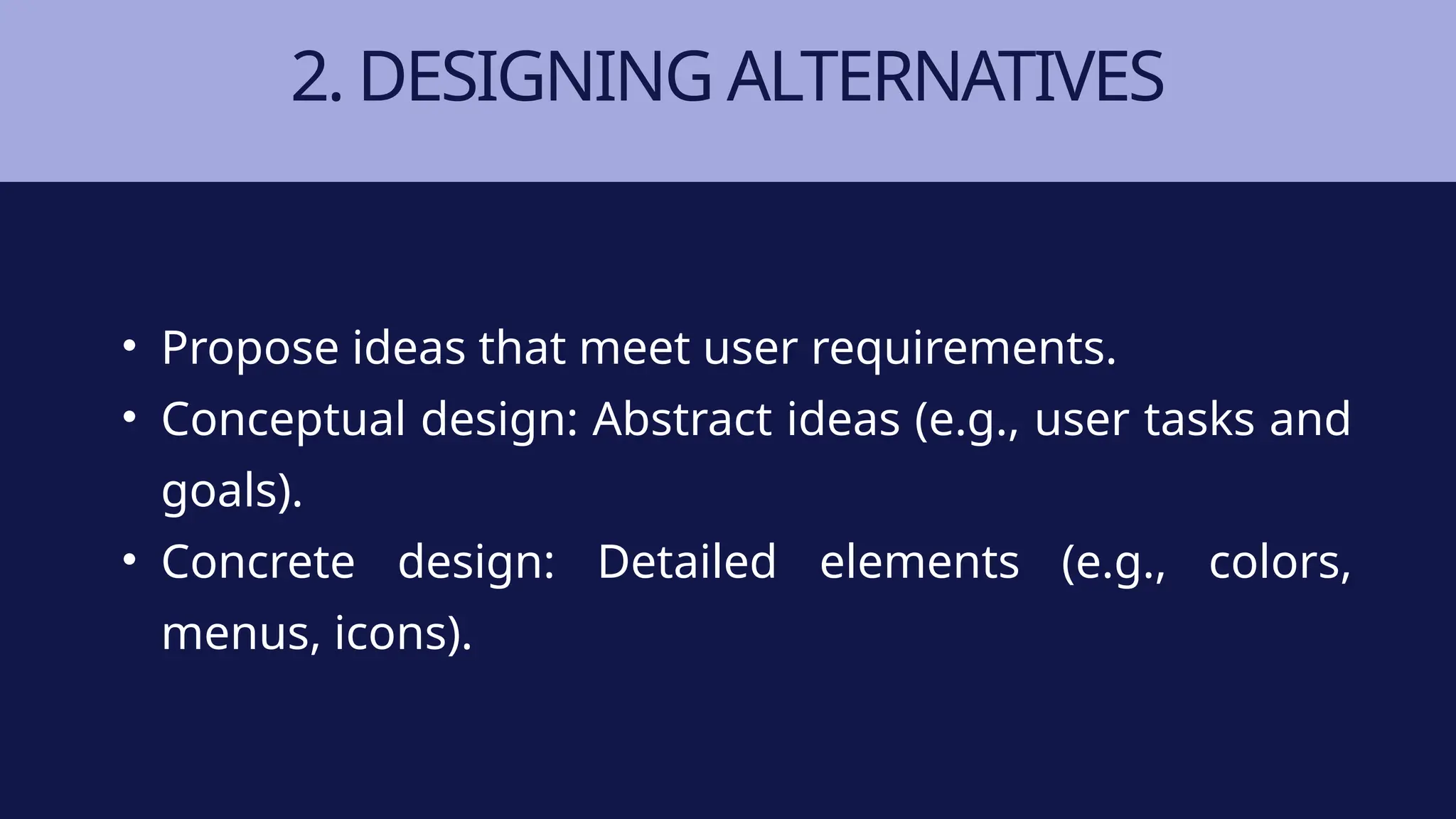 2. DESIGNING ALTERNATIVES
• Propose ideas that meet user requirements.
• Conceptual design: Abstract ideas (e.g., user tasks and
goals).
• Concrete design: Detailed elements (e.g., colors,
menus, icons).
 