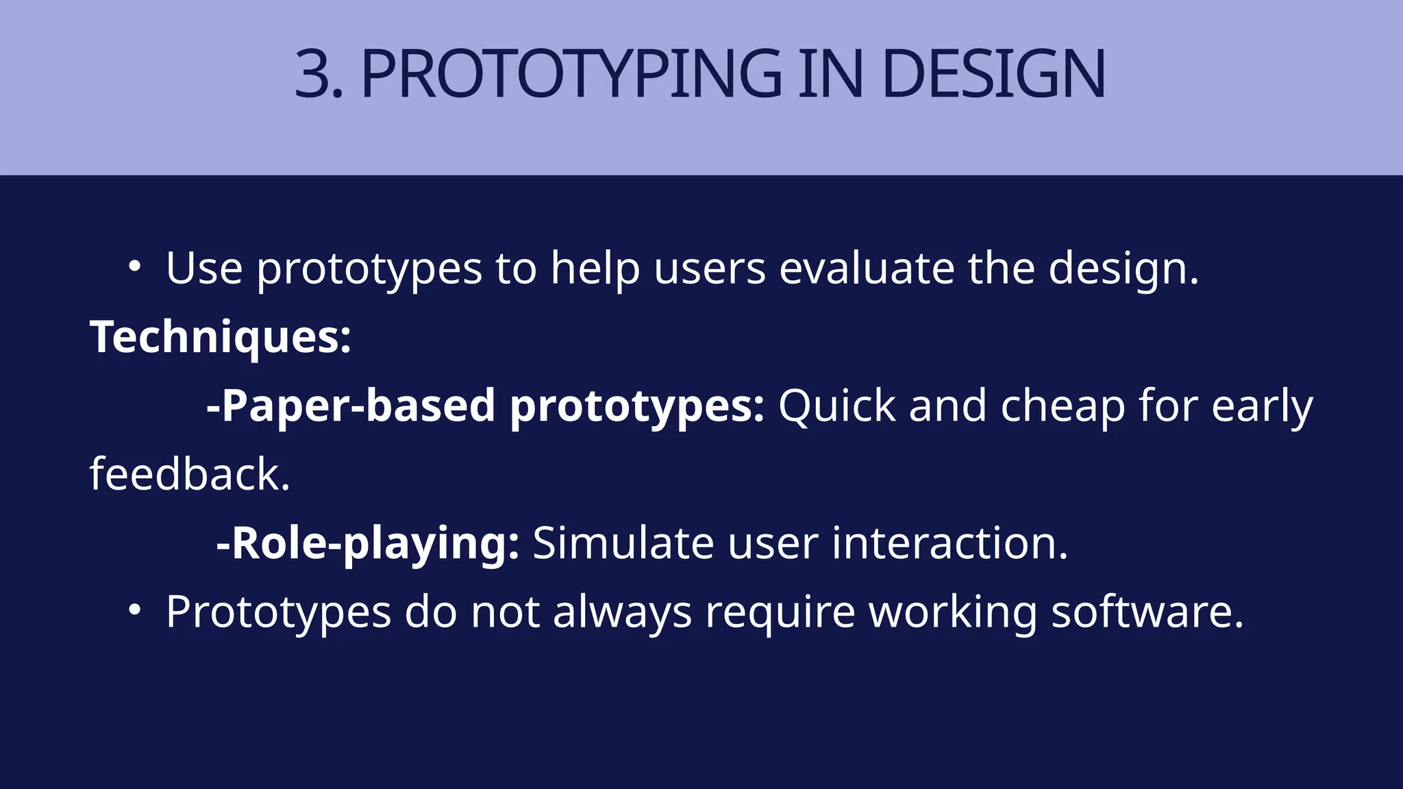 3. PROTOTYPING IN DESIGN
• Use prototypes to help users evaluate the design.
Techniques:
-Paper-based prototypes: Quick and cheap for early
feedback.
-Role-playing: Simulate user interaction.
• Prototypes do not always require working software.
 