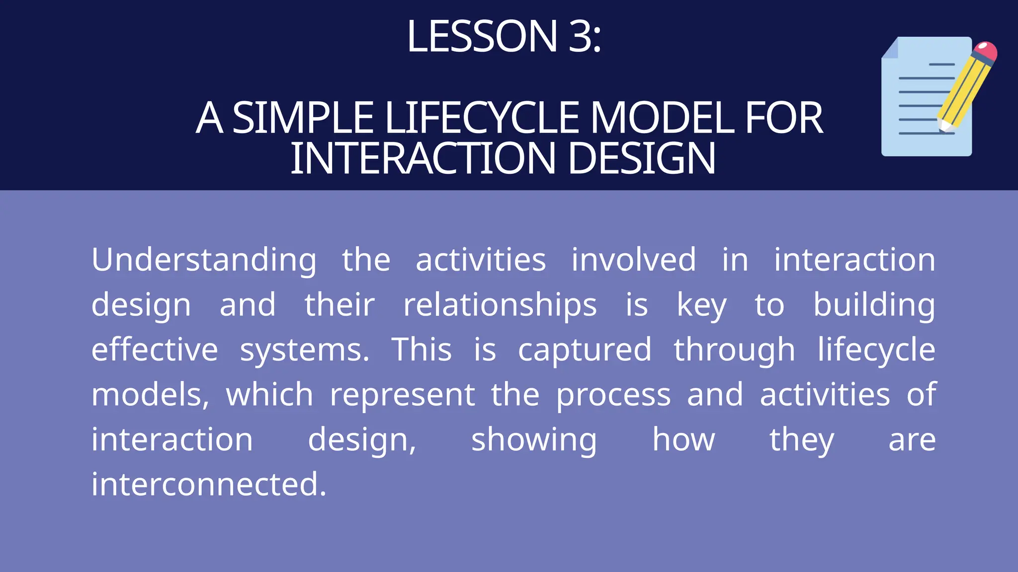 LESSON 3:
A SIMPLE LIFECYCLE MODEL FOR
INTERACTION DESIGN
Understanding the activities involved in interaction
design and their relationships is key to building
effective systems. This is captured through lifecycle
models, which represent the process and activities of
interaction design, showing how they are
interconnected.
 