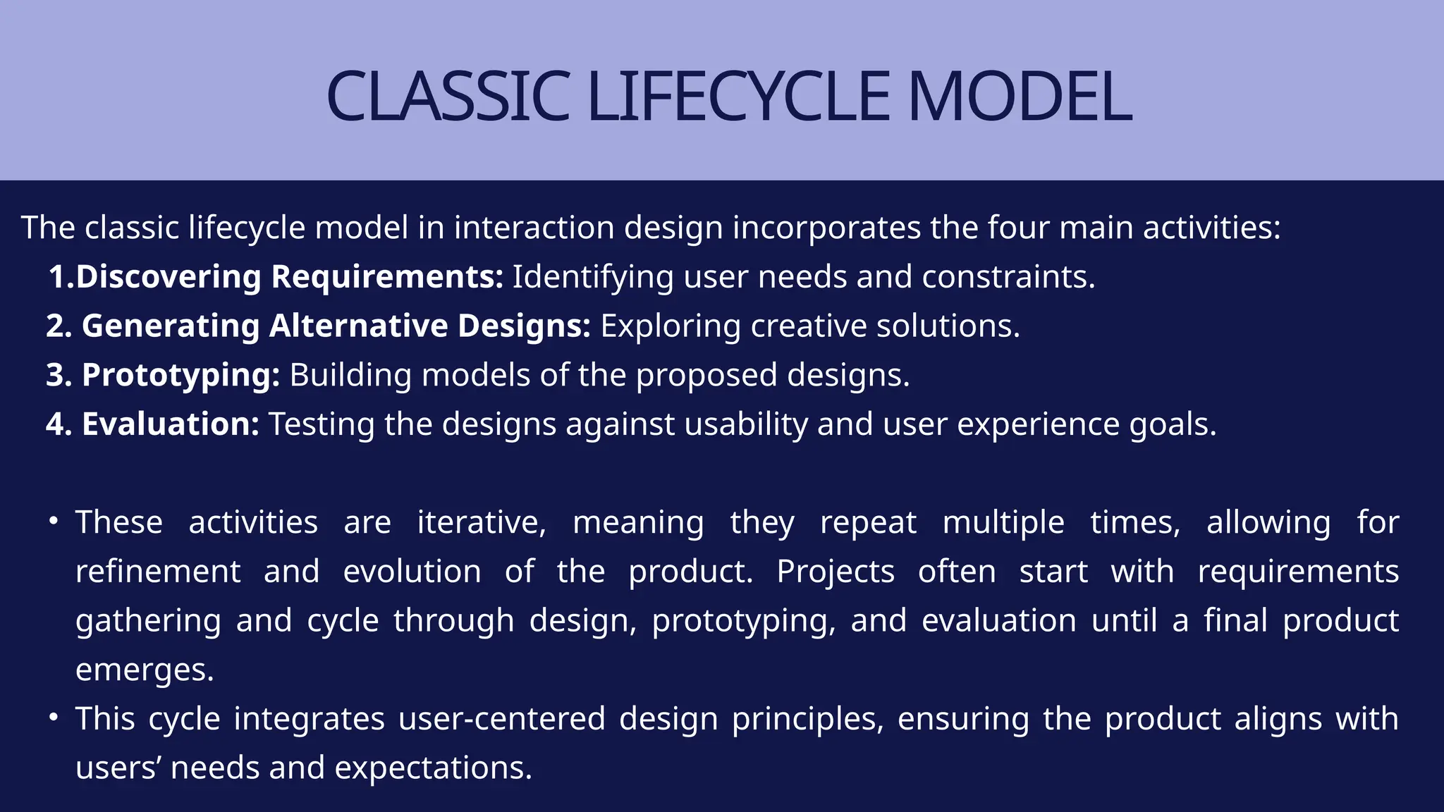 CLASSIC LIFECYCLE MODEL
The classic lifecycle model in interaction design incorporates the four main activities:
1.Discovering Requirements: Identifying user needs and constraints.
2. Generating Alternative Designs: Exploring creative solutions.
3. Prototyping: Building models of the proposed designs.
4. Evaluation: Testing the designs against usability and user experience goals.
• These activities are iterative, meaning they repeat multiple times, allowing for
refinement and evolution of the product. Projects often start with requirements
gathering and cycle through design, prototyping, and evaluation until a final product
emerges.
• This cycle integrates user-centered design principles, ensuring the product aligns with
users’ needs and expectations.
 