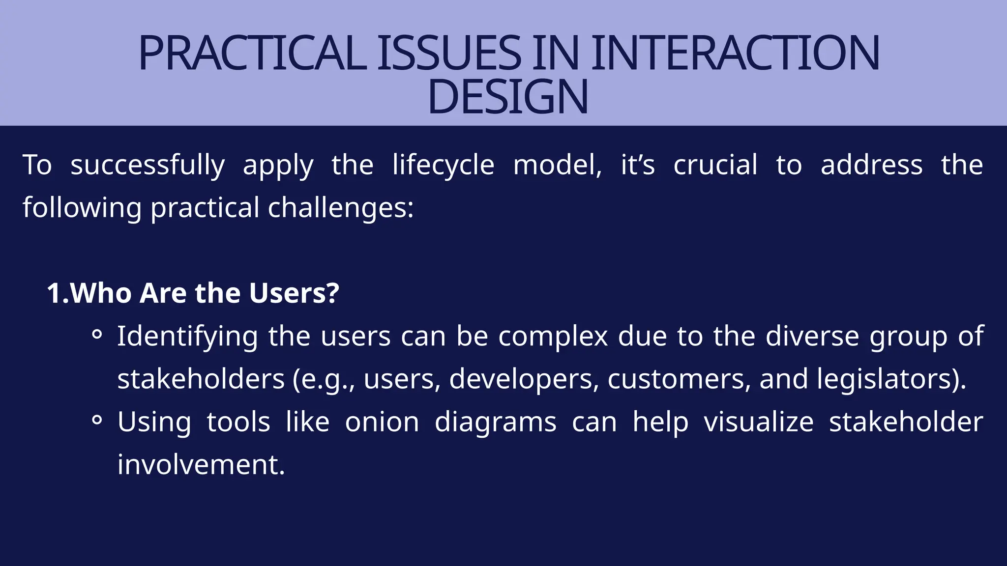 PRACTICAL ISSUES IN INTERACTION
DESIGN
To successfully apply the lifecycle model, it’s crucial to address the
following practical challenges:
1.Who Are the Users?
⚬ Identifying the users can be complex due to the diverse group of
stakeholders (e.g., users, developers, customers, and legislators).
⚬ Using tools like onion diagrams can help visualize stakeholder
involvement.
 