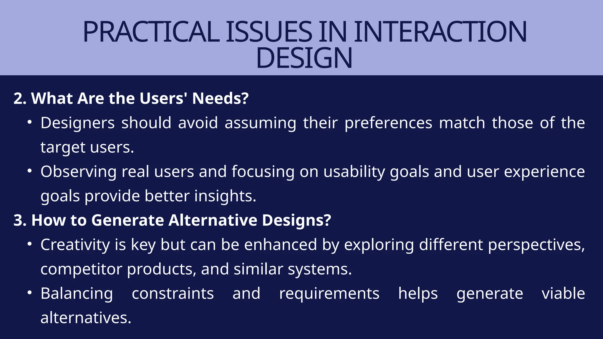 PRACTICAL ISSUES IN INTERACTION
DESIGN
2. What Are the Users' Needs?
• Designers should avoid assuming their preferences match those of the
target users.
• Observing real users and focusing on usability goals and user experience
goals provide better insights.
3. How to Generate Alternative Designs?
• Creativity is key but can be enhanced by exploring different perspectives,
competitor products, and similar systems.
• Balancing constraints and requirements helps generate viable
alternatives.
 