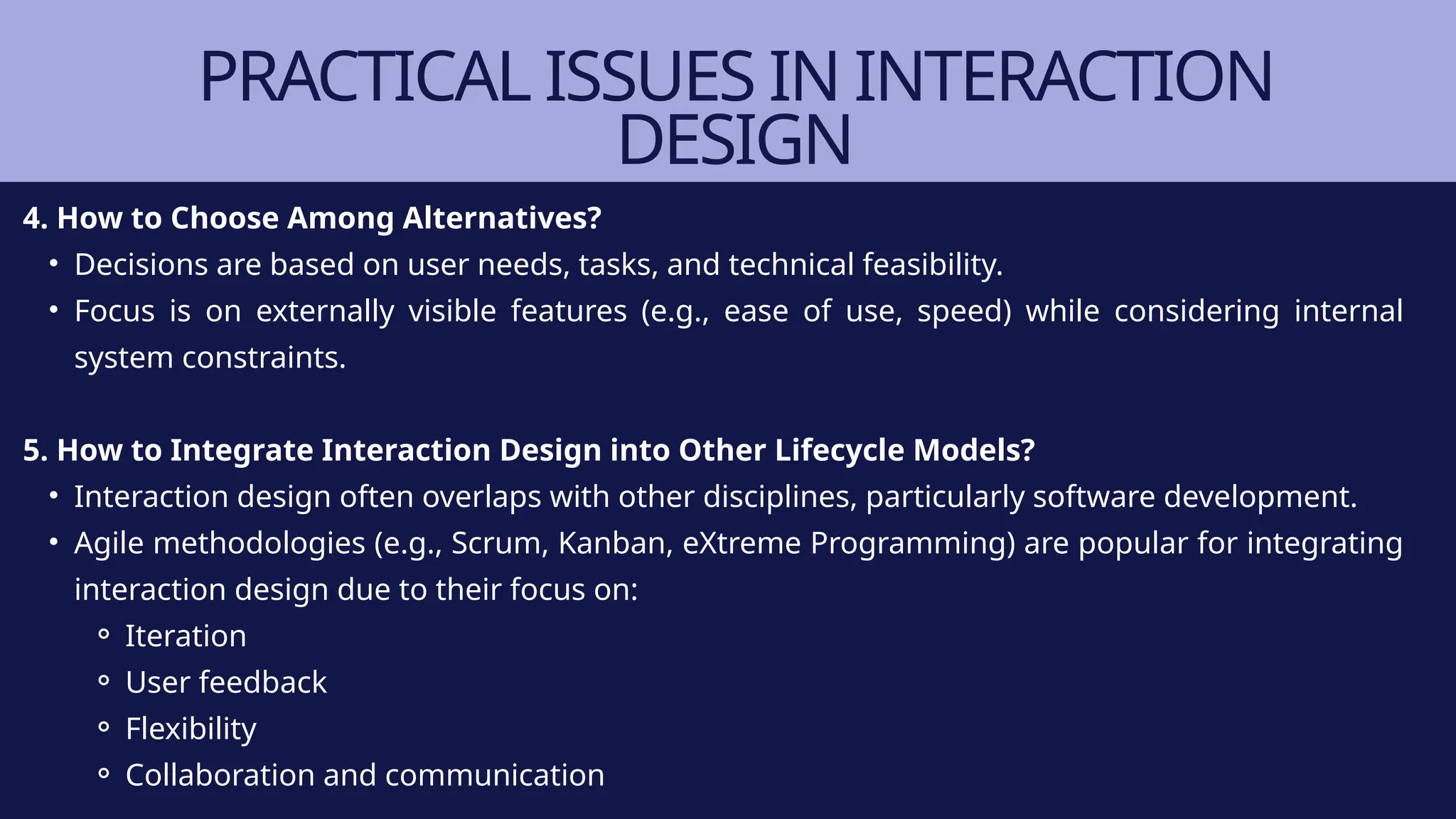 PRACTICAL ISSUES IN INTERACTION
DESIGN
4. How to Choose Among Alternatives?
• Decisions are based on user needs, tasks, and technical feasibility.
• Focus is on externally visible features (e.g., ease of use, speed) while considering internal
system constraints.
5. How to Integrate Interaction Design into Other Lifecycle Models?
• Interaction design often overlaps with other disciplines, particularly software development.
• Agile methodologies (e.g., Scrum, Kanban, eXtreme Programming) are popular for integrating
interaction design due to their focus on:
⚬ Iteration
⚬ User feedback
⚬ Flexibility
⚬ Collaboration and communication
 