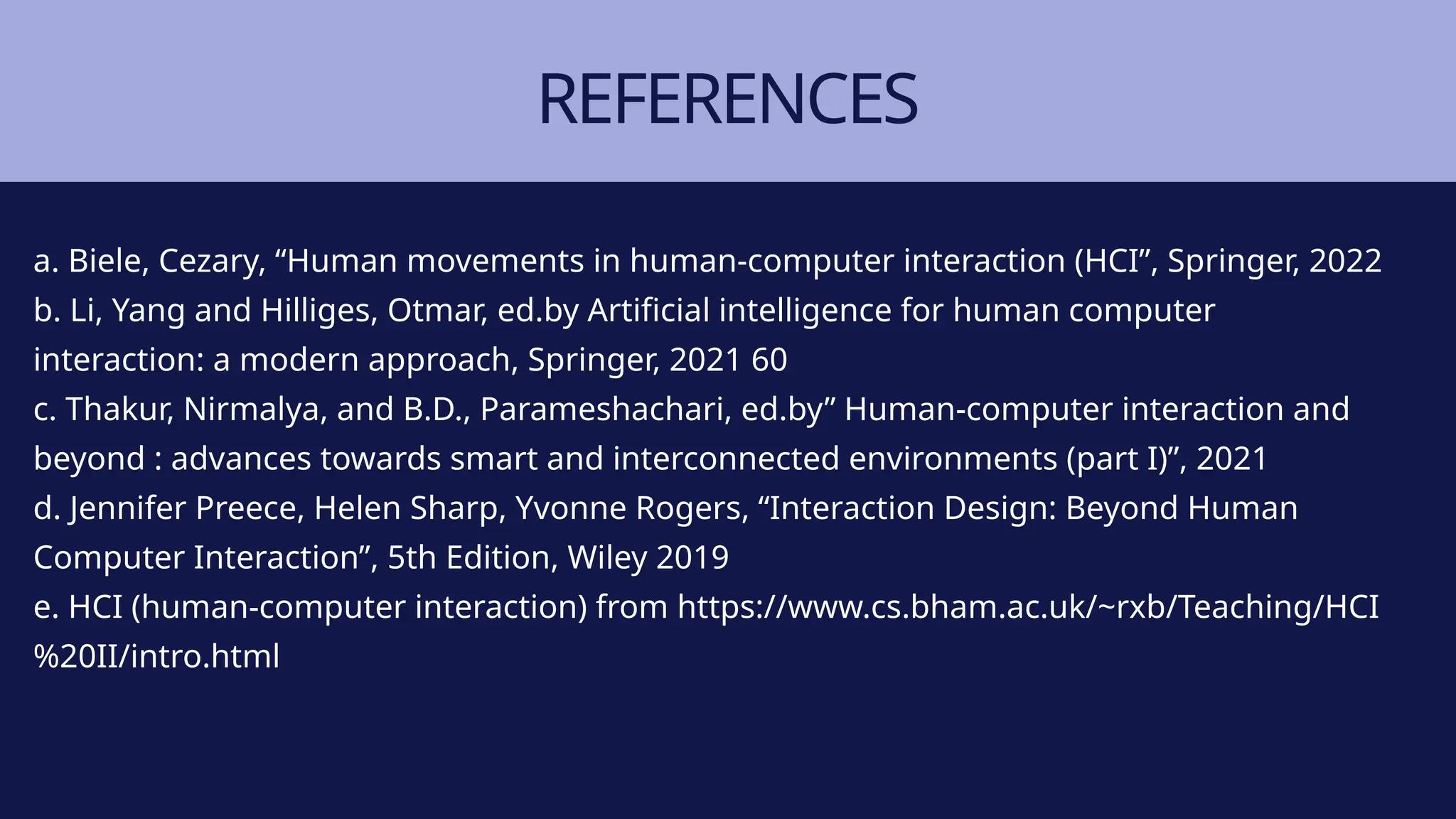 REFERENCES
a. Biele, Cezary, “Human movements in human-computer interaction (HCI”, Springer, 2022
b. Li, Yang and Hilliges, Otmar, ed.by Artificial intelligence for human computer
interaction: a modern approach, Springer, 2021 60
c. Thakur, Nirmalya, and B.D., Parameshachari, ed.by” Human-computer interaction and
beyond : advances towards smart and interconnected environments (part I)”, 2021
d. Jennifer Preece, Helen Sharp, Yvonne Rogers, “Interaction Design: Beyond Human
Computer Interaction”, 5th Edition, Wiley 2019
e. HCI (human-computer interaction) from https://www.cs.bham.ac.uk/~rxb/Teaching/HCI
%20II/intro.html
 