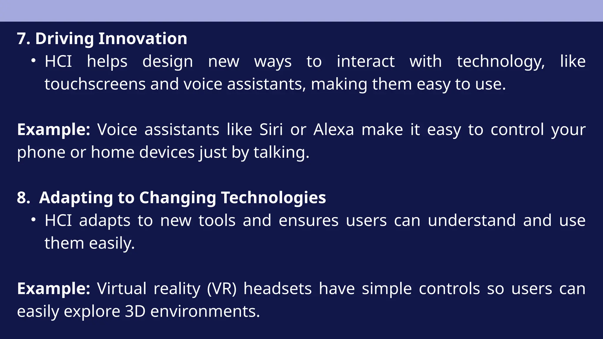 7. Driving Innovation
• HCI helps design new ways to interact with technology, like
touchscreens and voice assistants, making them easy to use.
Example: Voice assistants like Siri or Alexa make it easy to control your
phone or home devices just by talking.
8. Adapting to Changing Technologies
• HCI adapts to new tools and ensures users can understand and use
them easily.
Example: Virtual reality (VR) headsets have simple controls so users can
easily explore 3D environments.
 