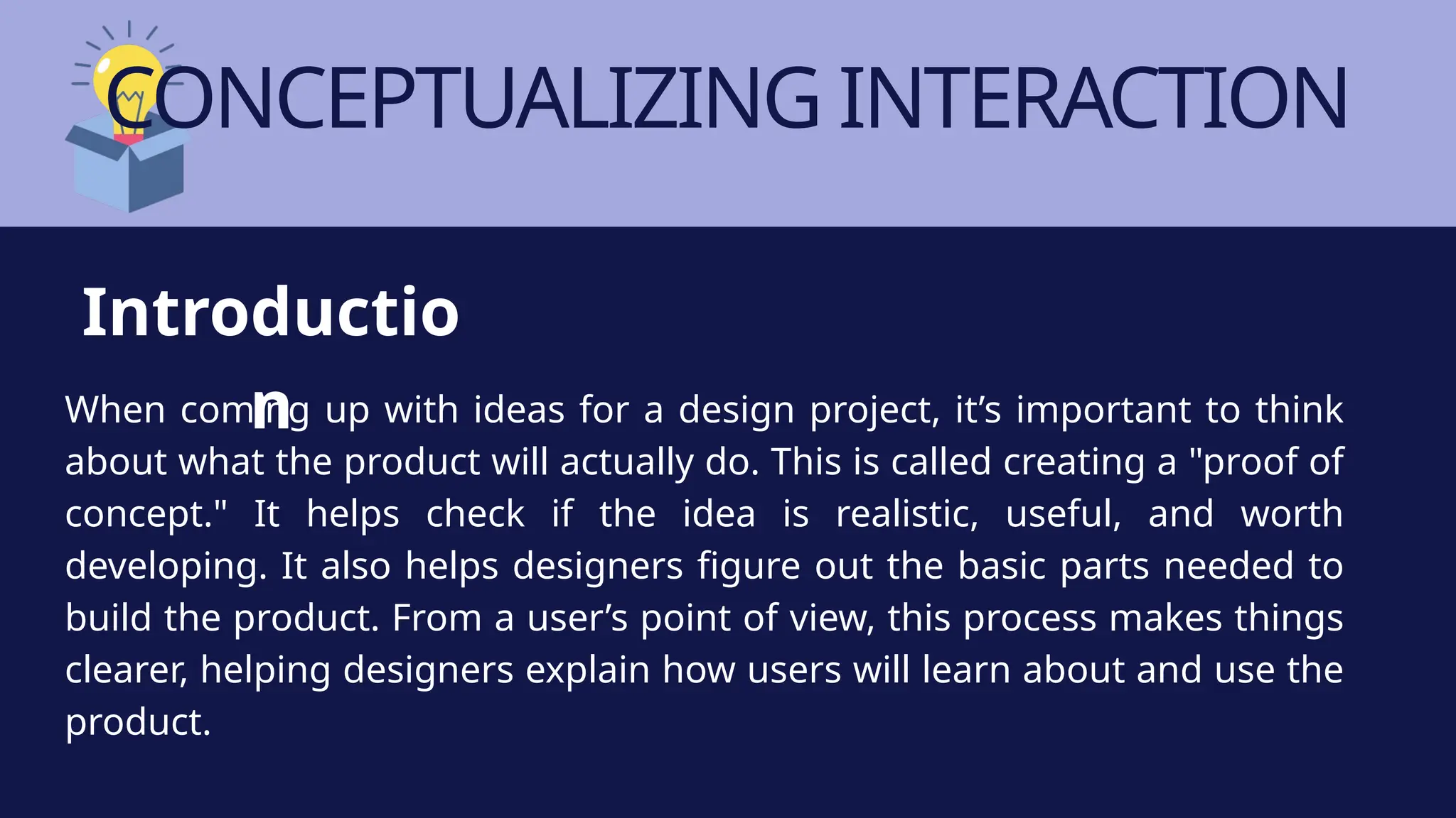 CONCEPTUALIZING INTERACTION
When coming up with ideas for a design project, it’s important to think
about what the product will actually do. This is called creating a "proof of
concept." It helps check if the idea is realistic, useful, and worth
developing. It also helps designers figure out the basic parts needed to
build the product. From a user’s point of view, this process makes things
clearer, helping designers explain how users will learn about and use the
product.
Introductio
n
 