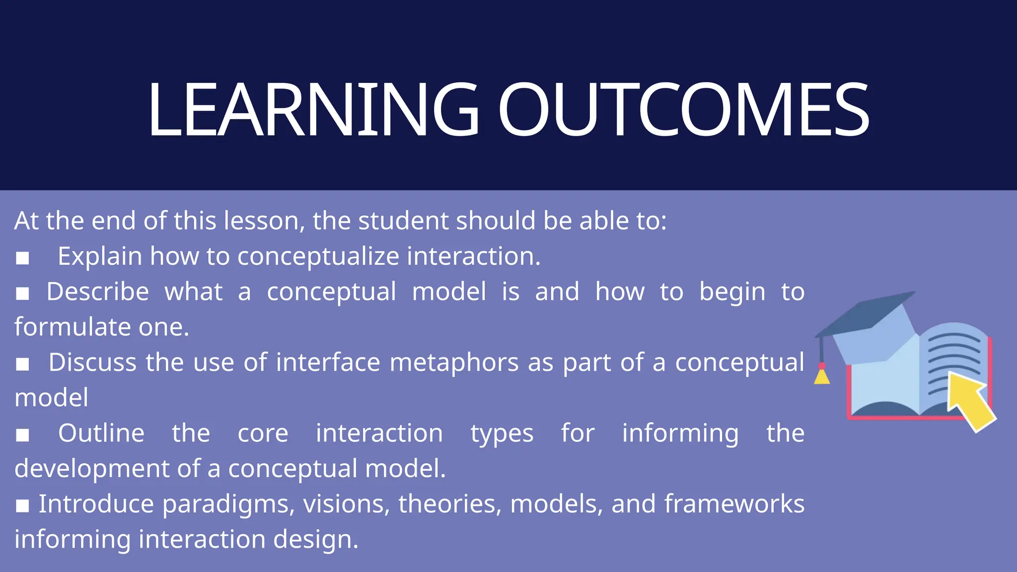 LEARNING OUTCOMES
At the end of this lesson, the student should be able to:
▪ Explain how to conceptualize interaction.
▪ Describe what a conceptual model is and how to begin to
formulate one.
▪ Discuss the use of interface metaphors as part of a conceptual
model
▪ Outline the core interaction types for informing the
development of a conceptual model.
▪ Introduce paradigms, visions, theories, models, and frameworks
informing interaction design.
 