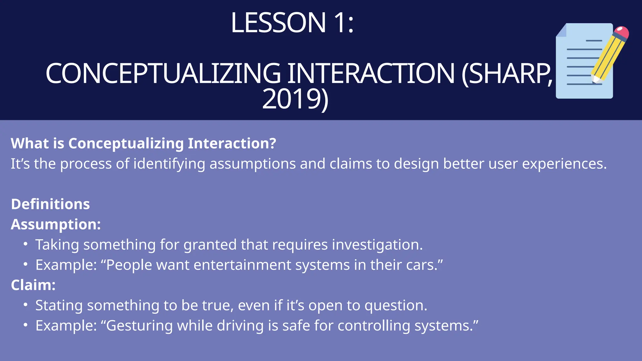 LESSON 1:
CONCEPTUALIZING INTERACTION (SHARP,
2019)
What is Conceptualizing Interaction?
It’s the process of identifying assumptions and claims to design better user experiences.
Definitions
Assumption:
• Taking something for granted that requires investigation.
• Example: “People want entertainment systems in their cars.”
Claim:
• Stating something to be true, even if it’s open to question.
• Example: “Gesturing while driving is safe for controlling systems.”
 