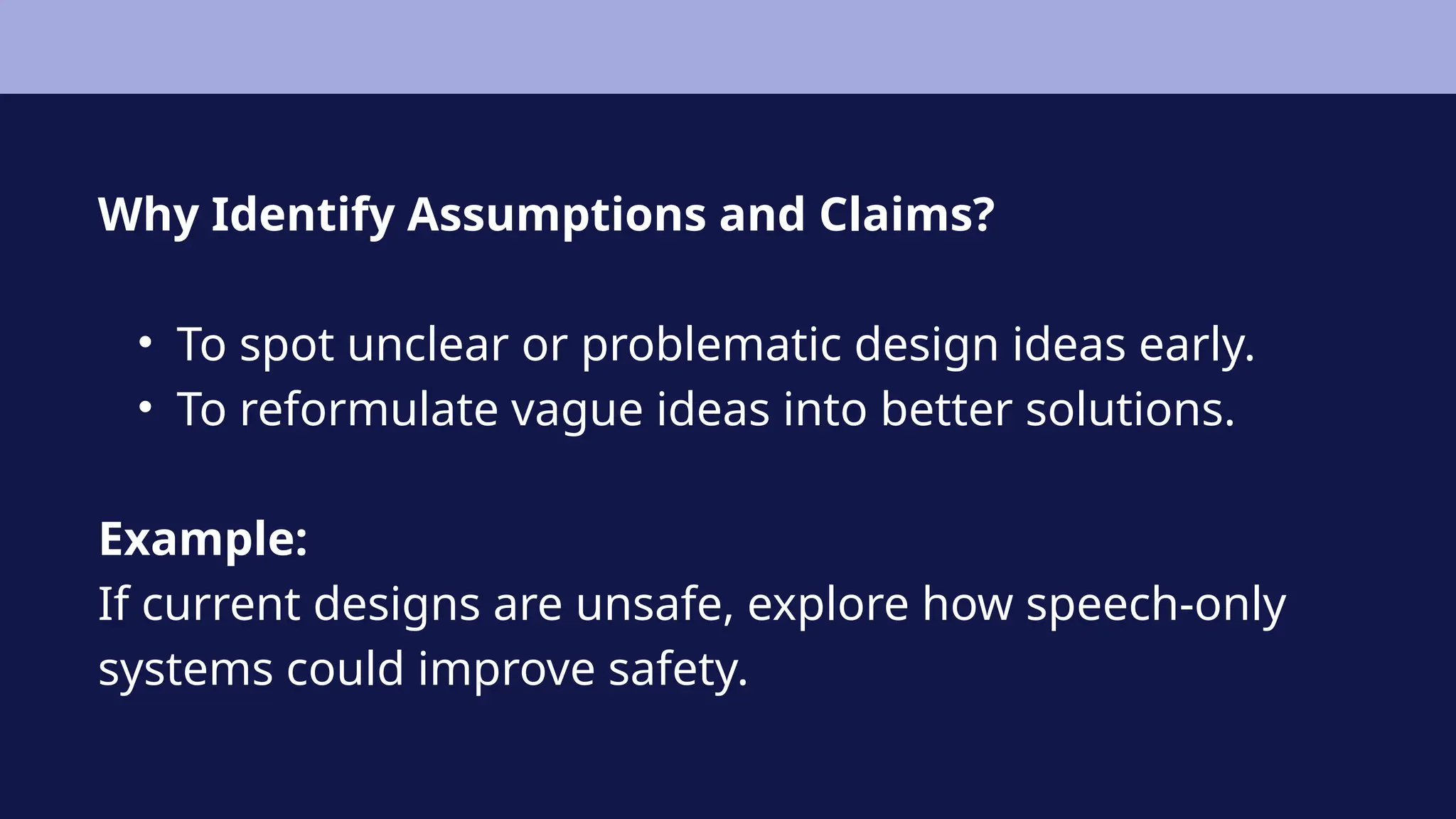 Why Identify Assumptions and Claims?
• To spot unclear or problematic design ideas early.
• To reformulate vague ideas into better solutions.
Example:
If current designs are unsafe, explore how speech-only
systems could improve safety.
 