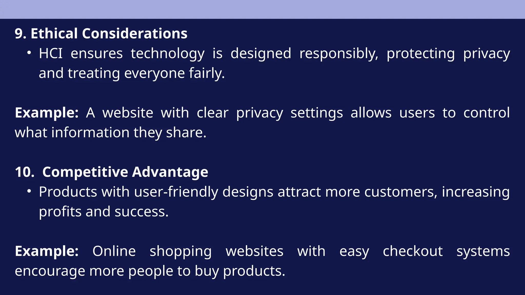 9. Ethical Considerations
• HCI ensures technology is designed responsibly, protecting privacy
and treating everyone fairly.
Example: A website with clear privacy settings allows users to control
what information they share.
10. Competitive Advantage
• Products with user-friendly designs attract more customers, increasing
profits and success.
Example: Online shopping websites with easy checkout systems
encourage more people to buy products.
 