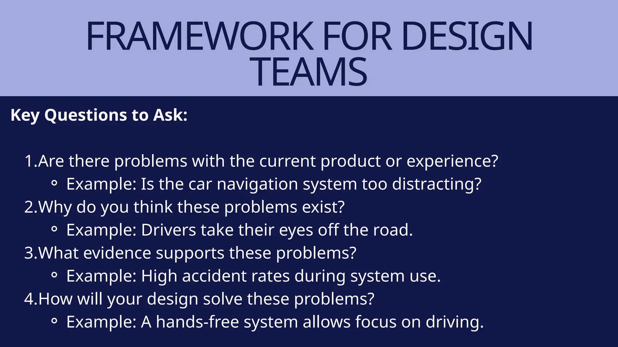 FRAMEWORK FOR DESIGN
TEAMS
Key Questions to Ask:
1.Are there problems with the current product or experience?
⚬ Example: Is the car navigation system too distracting?
2.Why do you think these problems exist?
⚬ Example: Drivers take their eyes off the road.
3.What evidence supports these problems?
⚬ Example: High accident rates during system use.
4.How will your design solve these problems?
⚬ Example: A hands-free system allows focus on driving.
 