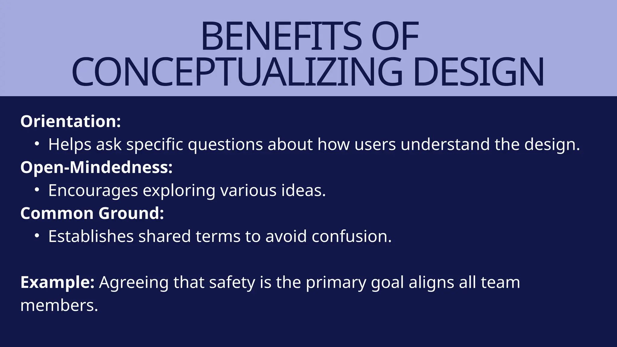 BENEFITS OF
CONCEPTUALIZING DESIGN
Orientation:
• Helps ask specific questions about how users understand the design.
Open-Mindedness:
• Encourages exploring various ideas.
Common Ground:
• Establishes shared terms to avoid confusion.
Example: Agreeing that safety is the primary goal aligns all team
members.
 