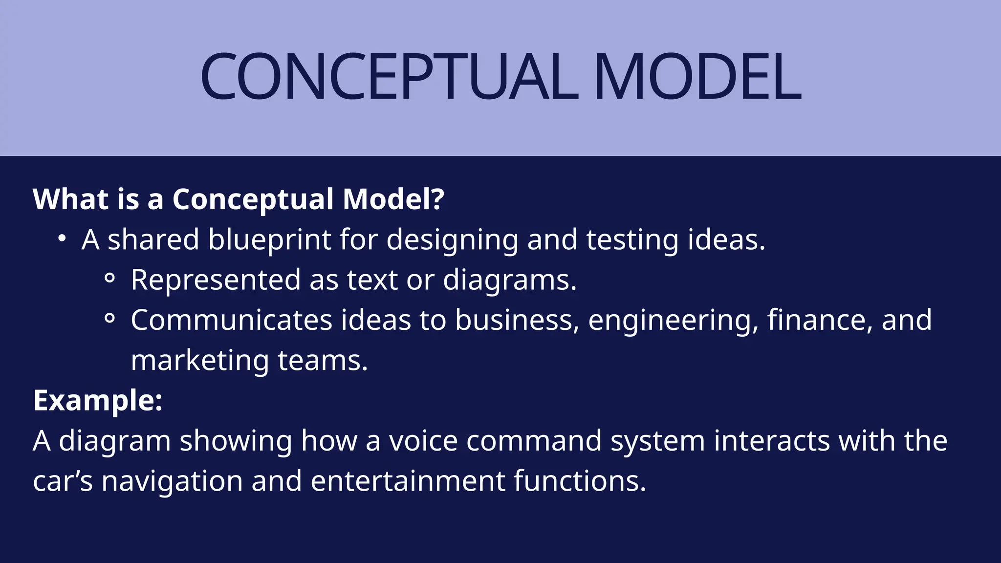 CONCEPTUAL MODEL
What is a Conceptual Model?
• A shared blueprint for designing and testing ideas.
⚬ Represented as text or diagrams.
⚬ Communicates ideas to business, engineering, finance, and
marketing teams.
Example:
A diagram showing how a voice command system interacts with the
car’s navigation and entertainment functions.
 