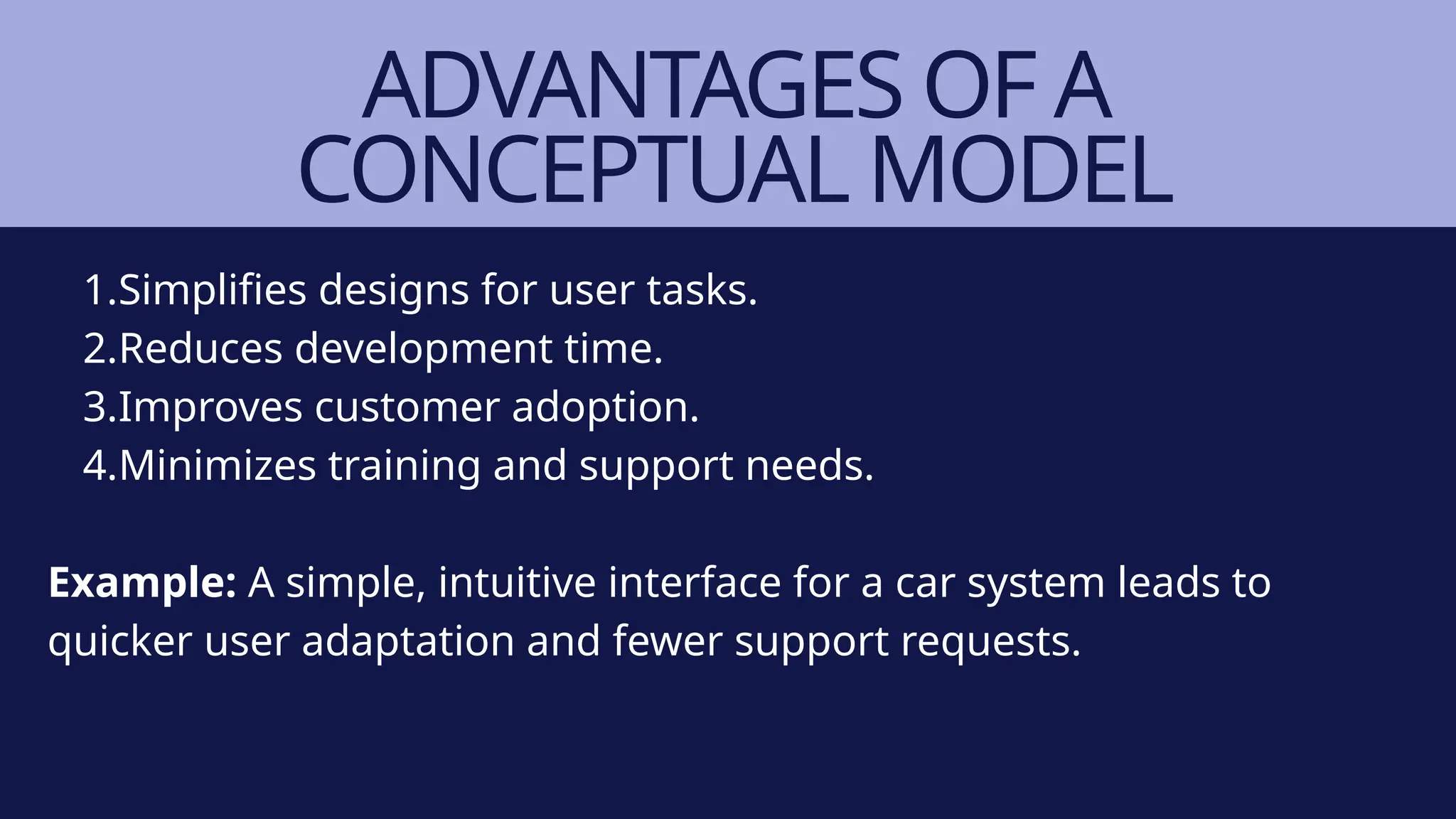 ADVANTAGES OF A
CONCEPTUAL MODEL
1.Simplifies designs for user tasks.
2.Reduces development time.
3.Improves customer adoption.
4.Minimizes training and support needs.
Example: A simple, intuitive interface for a car system leads to
quicker user adaptation and fewer support requests.
 