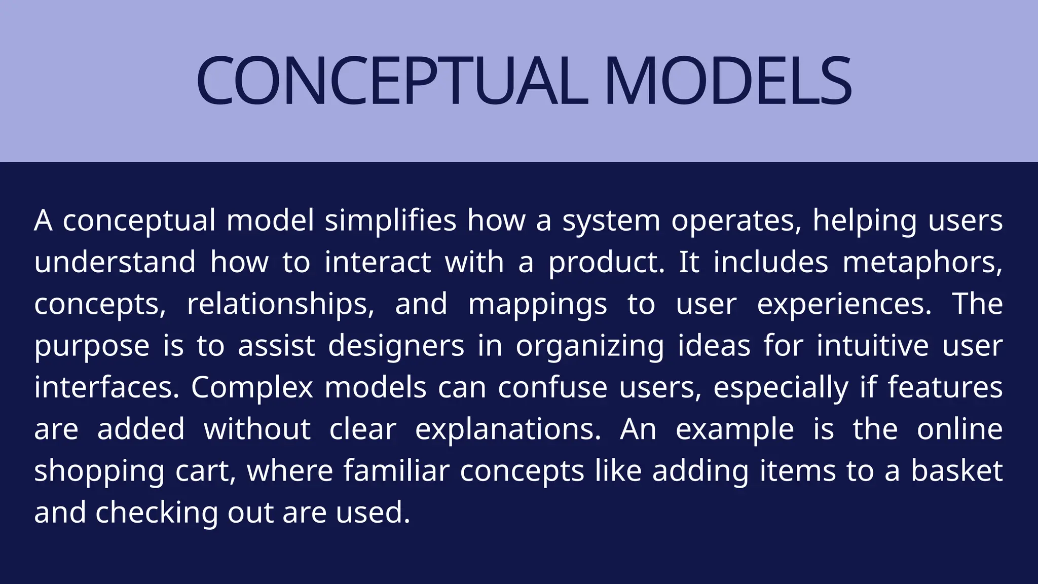 CONCEPTUAL MODELS
A conceptual model simplifies how a system operates, helping users
understand how to interact with a product. It includes metaphors,
concepts, relationships, and mappings to user experiences. The
purpose is to assist designers in organizing ideas for intuitive user
interfaces. Complex models can confuse users, especially if features
are added without clear explanations. An example is the online
shopping cart, where familiar concepts like adding items to a basket
and checking out are used.
 