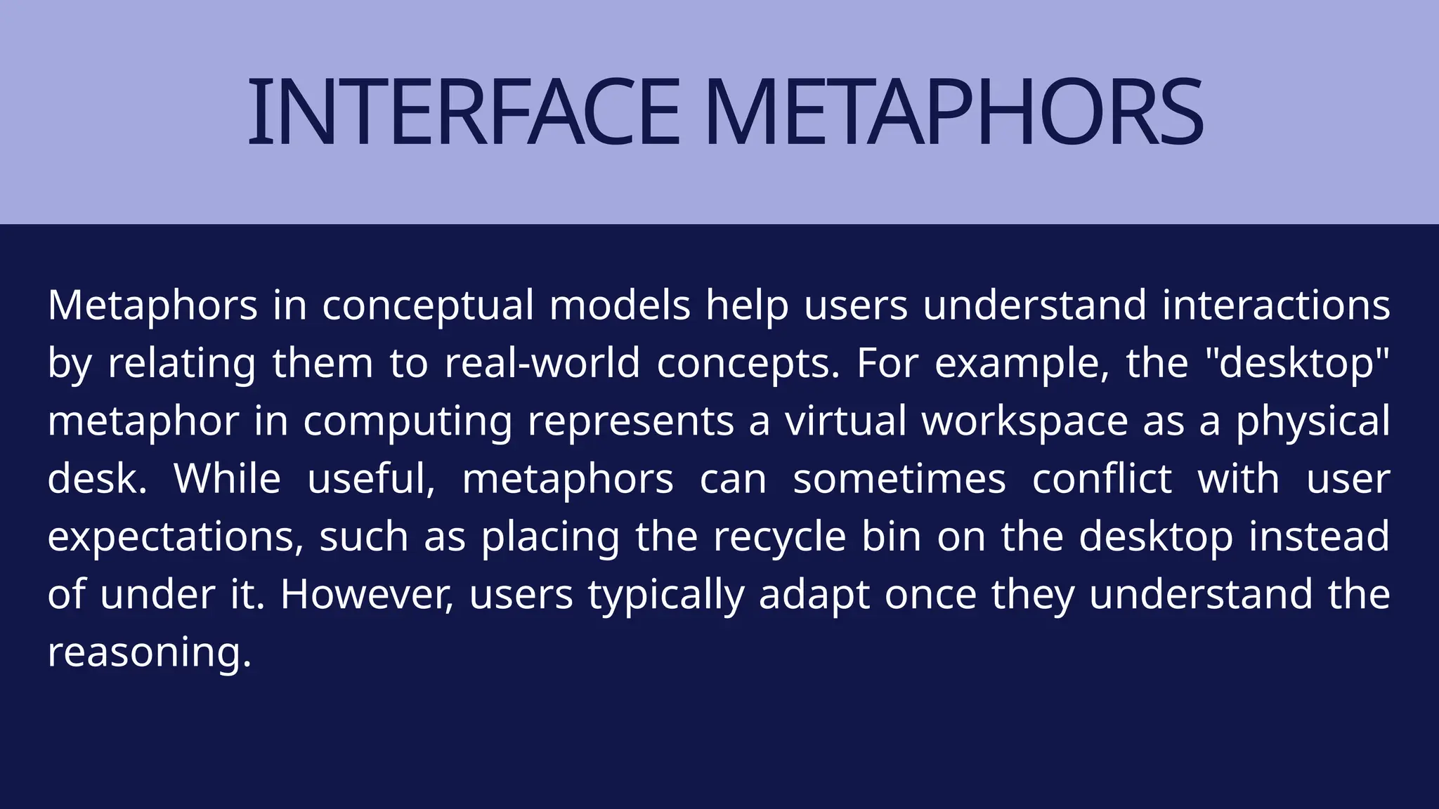 INTERFACE METAPHORS
Metaphors in conceptual models help users understand interactions
by relating them to real-world concepts. For example, the "desktop"
metaphor in computing represents a virtual workspace as a physical
desk. While useful, metaphors can sometimes conflict with user
expectations, such as placing the recycle bin on the desktop instead
of under it. However, users typically adapt once they understand the
reasoning.
 