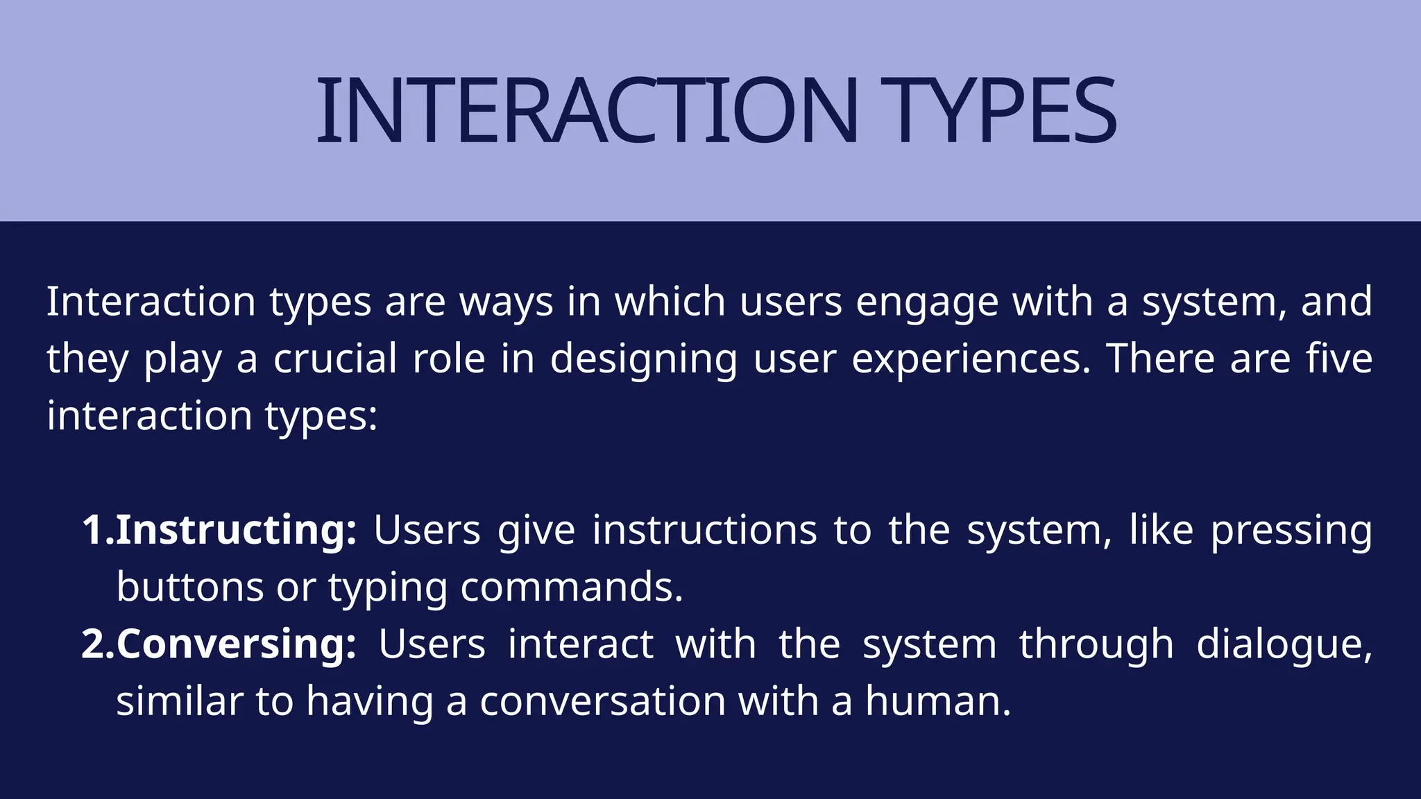 INTERACTION TYPES
Interaction types are ways in which users engage with a system, and
they play a crucial role in designing user experiences. There are five
interaction types:
1.Instructing: Users give instructions to the system, like pressing
buttons or typing commands.
2.Conversing: Users interact with the system through dialogue,
similar to having a conversation with a human.
 