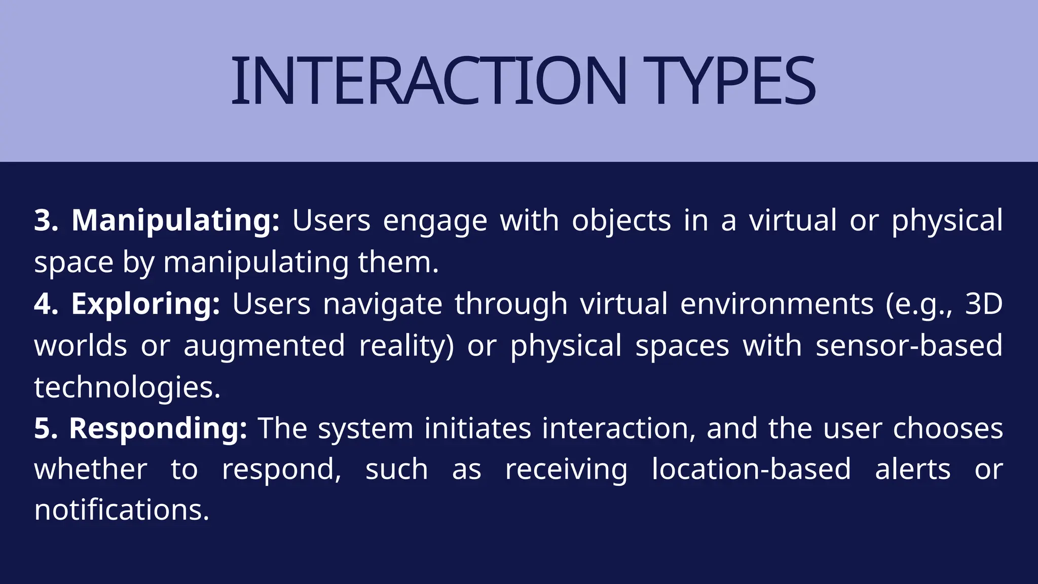 INTERACTION TYPES
3. Manipulating: Users engage with objects in a virtual or physical
space by manipulating them.
4. Exploring: Users navigate through virtual environments (e.g., 3D
worlds or augmented reality) or physical spaces with sensor-based
technologies.
5. Responding: The system initiates interaction, and the user chooses
whether to respond, such as receiving location-based alerts or
notifications.
 