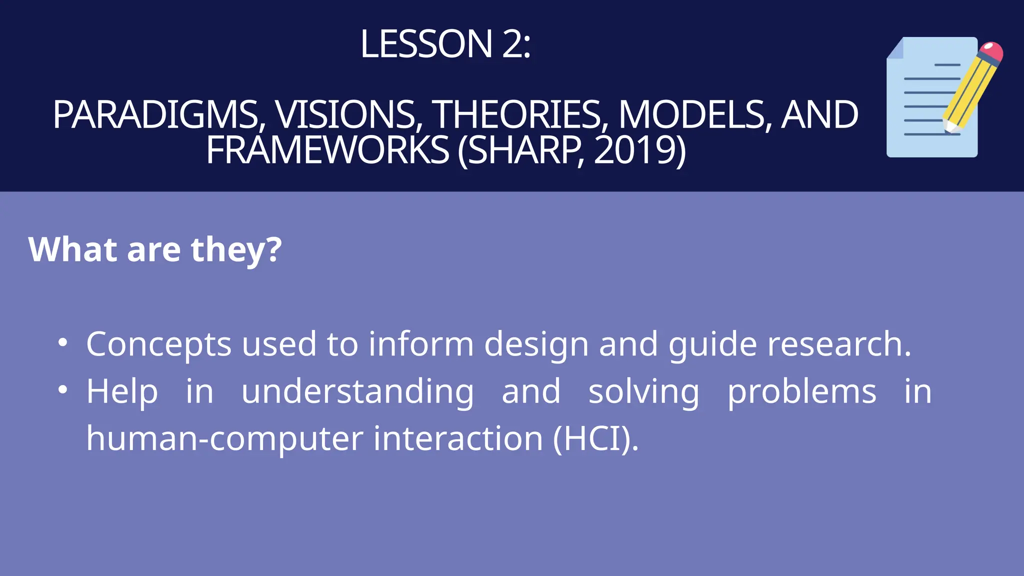 LESSON 2:
PARADIGMS, VISIONS, THEORIES, MODELS, AND
FRAMEWORKS (SHARP, 2019)
What are they?
• Concepts used to inform design and guide research.
• Help in understanding and solving problems in
human-computer interaction (HCI).
 