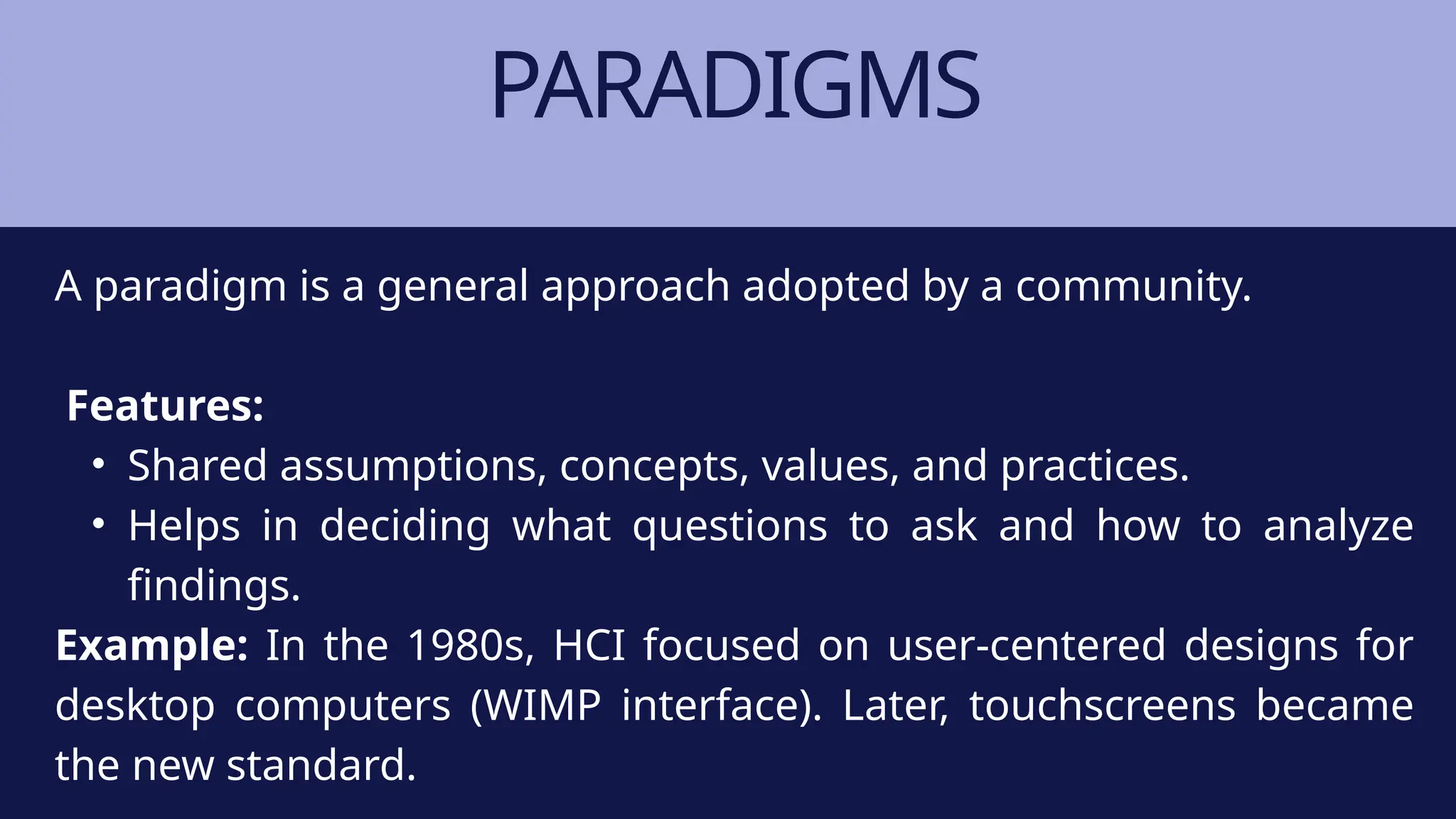 PARADIGMS
A paradigm is a general approach adopted by a community.
Features:
• Shared assumptions, concepts, values, and practices.
• Helps in deciding what questions to ask and how to analyze
findings.
Example: In the 1980s, HCI focused on user-centered designs for
desktop computers (WIMP interface). Later, touchscreens became
the new standard.
 
