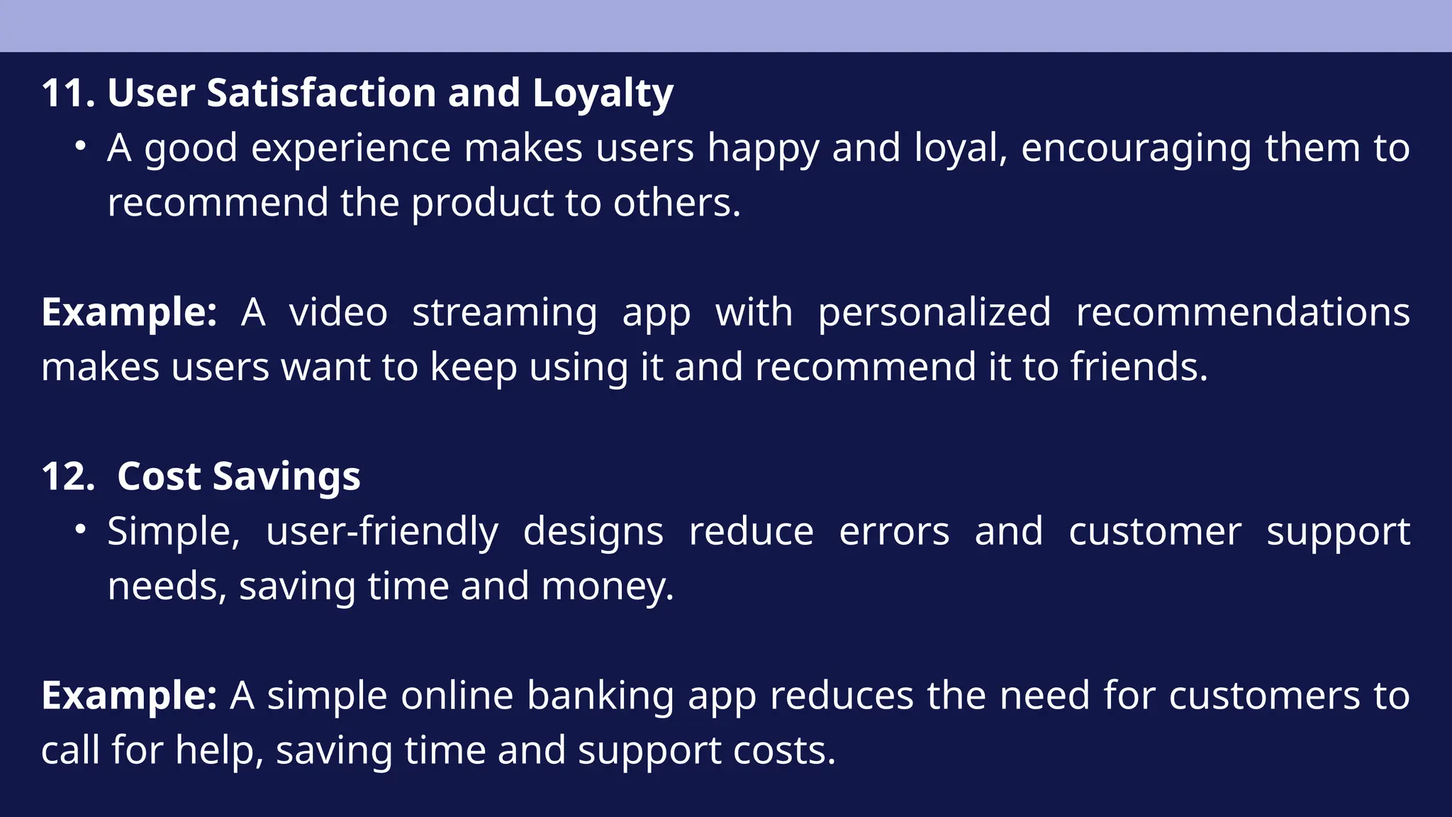 11. User Satisfaction and Loyalty
• A good experience makes users happy and loyal, encouraging them to
recommend the product to others.
Example: A video streaming app with personalized recommendations
makes users want to keep using it and recommend it to friends.
12. Cost Savings
• Simple, user-friendly designs reduce errors and customer support
needs, saving time and money.
Example: A simple online banking app reduces the need for customers to
call for help, saving time and support costs.
 