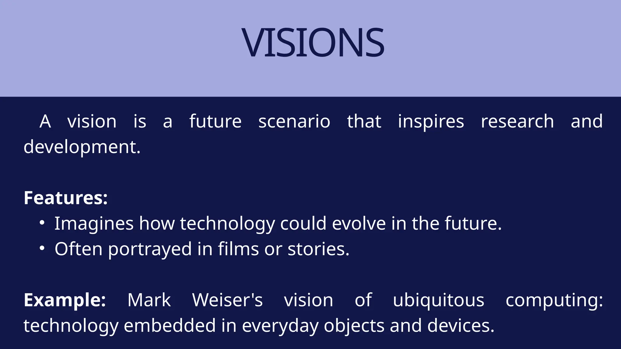 VISIONS
A vision is a future scenario that inspires research and
development.
Features:
• Imagines how technology could evolve in the future.
• Often portrayed in films or stories.
Example: Mark Weiser's vision of ubiquitous computing:
technology embedded in everyday objects and devices.
 