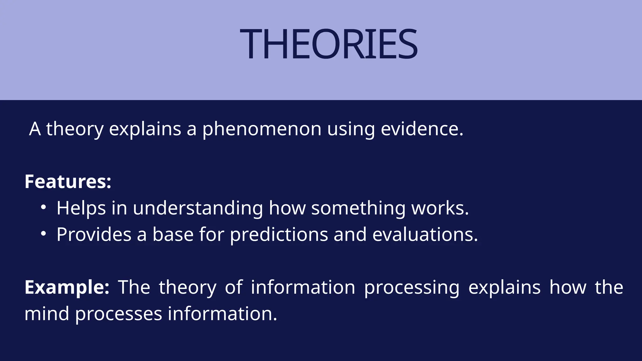THEORIES
A theory explains a phenomenon using evidence.
Features:
• Helps in understanding how something works.
• Provides a base for predictions and evaluations.
Example: The theory of information processing explains how the
mind processes information.
 