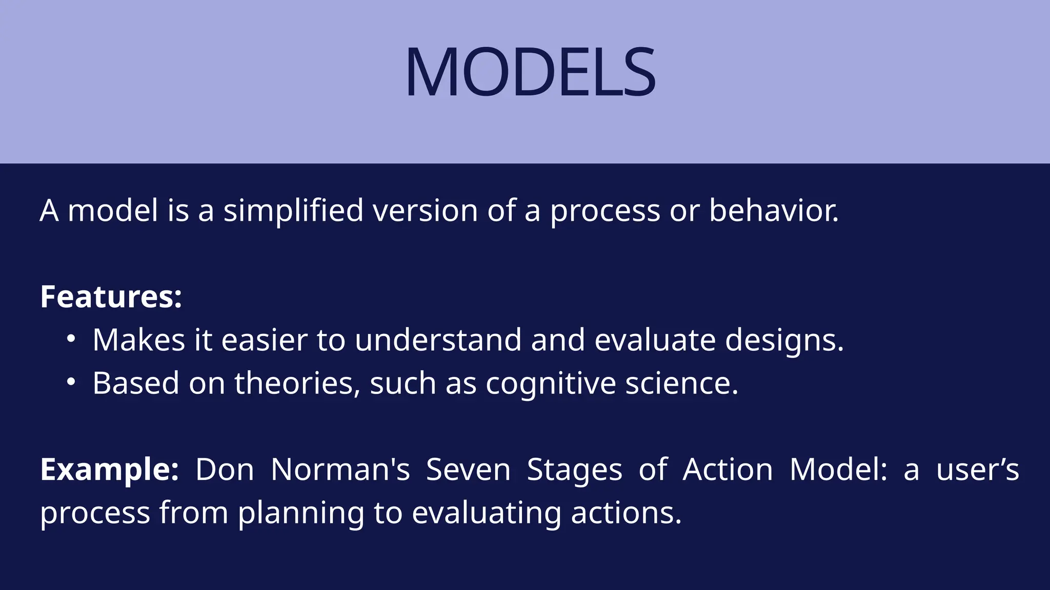 MODELS
A model is a simplified version of a process or behavior.
Features:
• Makes it easier to understand and evaluate designs.
• Based on theories, such as cognitive science.
Example: Don Norman's Seven Stages of Action Model: a user’s
process from planning to evaluating actions.
 