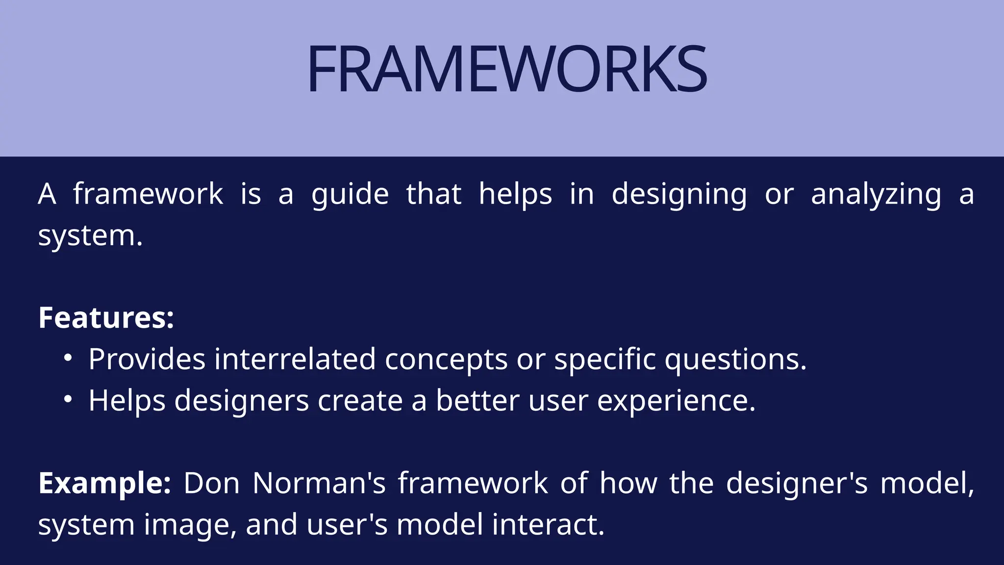 FRAMEWORKS
A framework is a guide that helps in designing or analyzing a
system.
Features:
• Provides interrelated concepts or specific questions.
• Helps designers create a better user experience.
Example: Don Norman's framework of how the designer's model,
system image, and user's model interact.
 