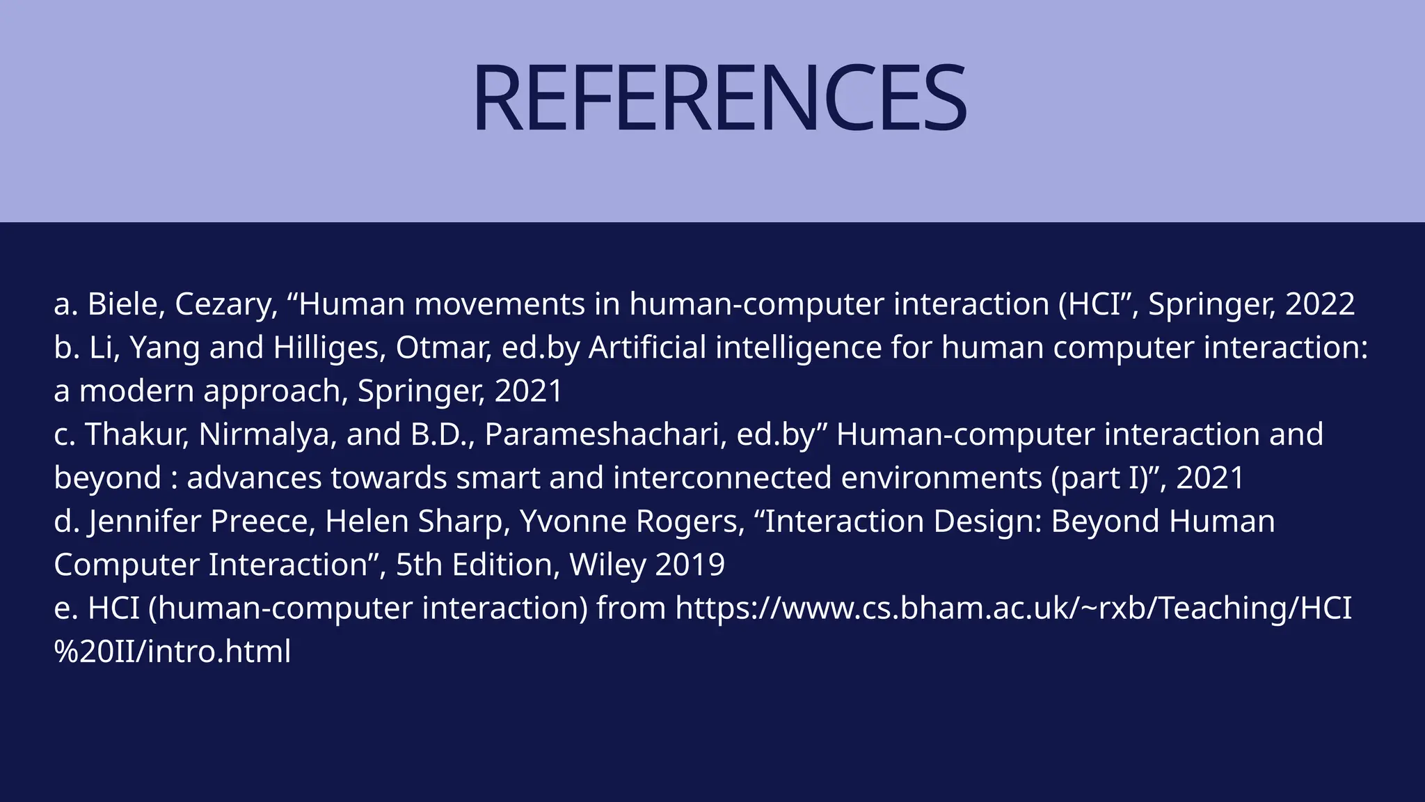 REFERENCES
a. Biele, Cezary, “Human movements in human-computer interaction (HCI”, Springer, 2022
b. Li, Yang and Hilliges, Otmar, ed.by Artificial intelligence for human computer interaction:
a modern approach, Springer, 2021
c. Thakur, Nirmalya, and B.D., Parameshachari, ed.by” Human-computer interaction and
beyond : advances towards smart and interconnected environments (part I)”, 2021
d. Jennifer Preece, Helen Sharp, Yvonne Rogers, “Interaction Design: Beyond Human
Computer Interaction”, 5th Edition, Wiley 2019
e. HCI (human-computer interaction) from https://www.cs.bham.ac.uk/~rxb/Teaching/HCI
%20II/intro.html
 