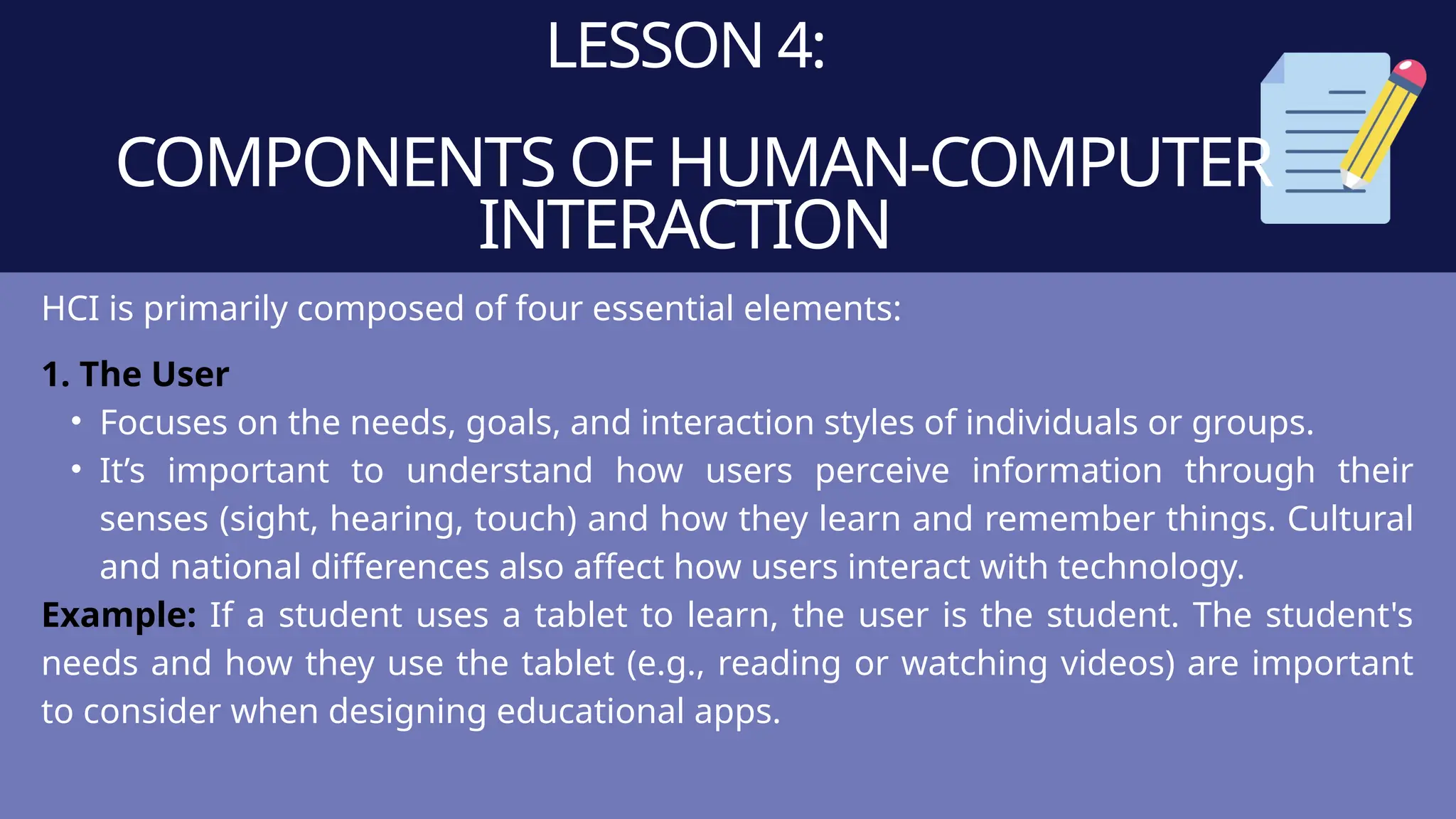LESSON 4:
COMPONENTS OF HUMAN-COMPUTER
INTERACTION
HCI is primarily composed of four essential elements:
1. The User
• Focuses on the needs, goals, and interaction styles of individuals or groups.
• It’s important to understand how users perceive information through their
senses (sight, hearing, touch) and how they learn and remember things. Cultural
and national differences also affect how users interact with technology.
Example: If a student uses a tablet to learn, the user is the student. The student's
needs and how they use the tablet (e.g., reading or watching videos) are important
to consider when designing educational apps.
 