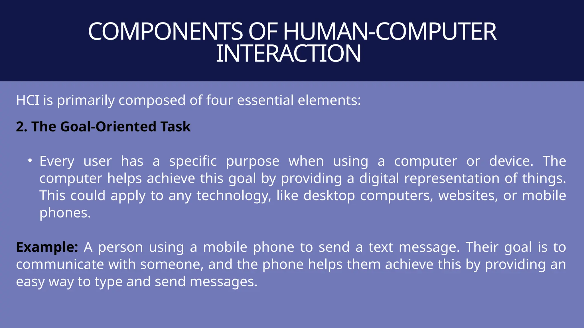 COMPONENTS OF HUMAN-COMPUTER
INTERACTION
HCI is primarily composed of four essential elements:
2. The Goal-Oriented Task
• Every user has a specific purpose when using a computer or device. The
computer helps achieve this goal by providing a digital representation of things.
This could apply to any technology, like desktop computers, websites, or mobile
phones.
Example: A person using a mobile phone to send a text message. Their goal is to
communicate with someone, and the phone helps them achieve this by providing an
easy way to type and send messages.
 