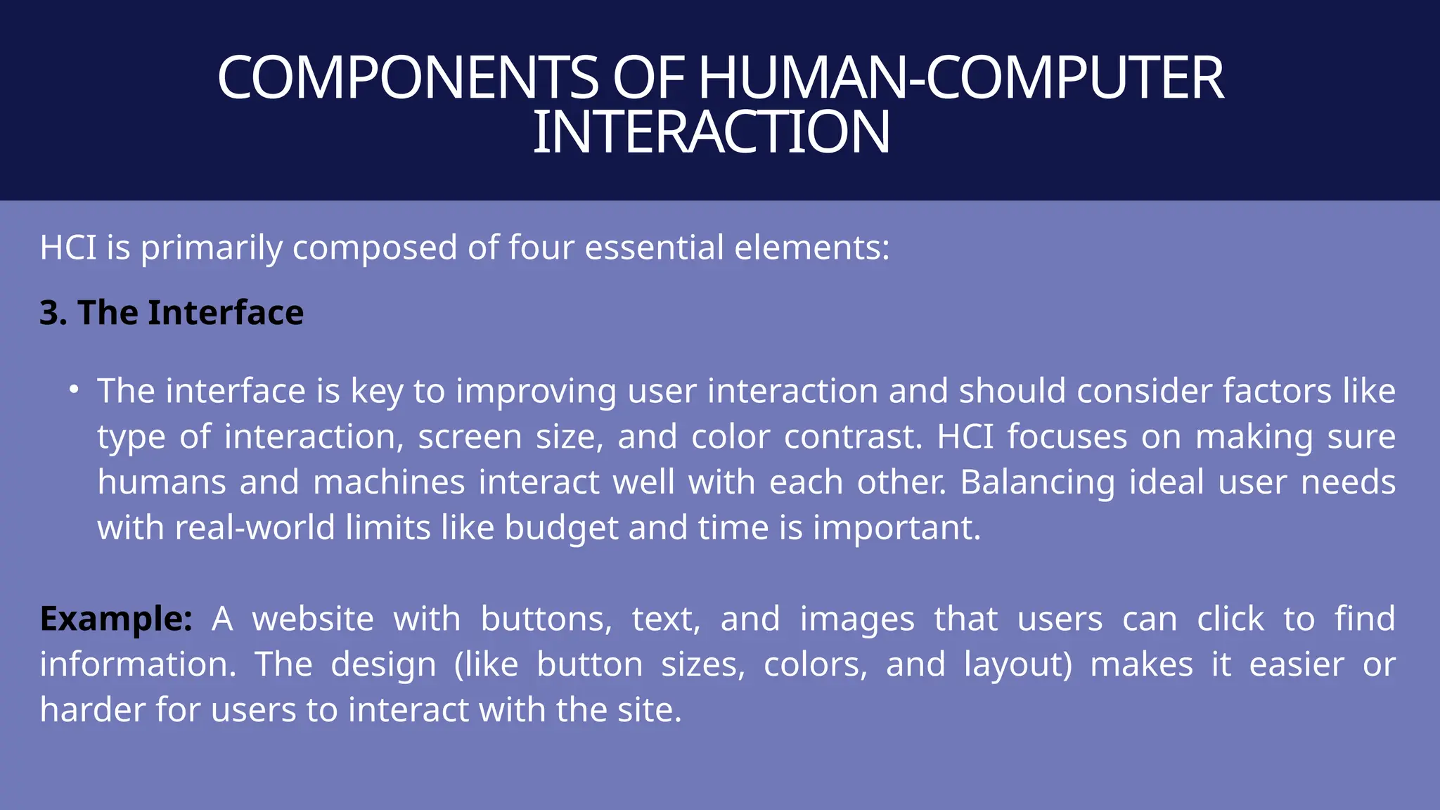 COMPONENTS OF HUMAN-COMPUTER
INTERACTION
HCI is primarily composed of four essential elements:
3. The Interface
• The interface is key to improving user interaction and should consider factors like
type of interaction, screen size, and color contrast. HCI focuses on making sure
humans and machines interact well with each other. Balancing ideal user needs
with real-world limits like budget and time is important.
Example: A website with buttons, text, and images that users can click to find
information. The design (like button sizes, colors, and layout) makes it easier or
harder for users to interact with the site.
 