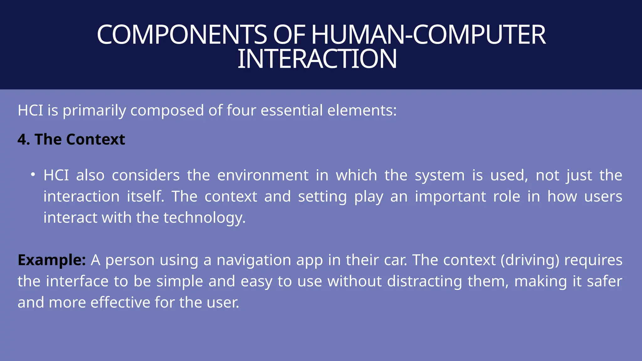 COMPONENTS OF HUMAN-COMPUTER
INTERACTION
HCI is primarily composed of four essential elements:
4. The Context
• HCI also considers the environment in which the system is used, not just the
interaction itself. The context and setting play an important role in how users
interact with the technology.
Example: A person using a navigation app in their car. The context (driving) requires
the interface to be simple and easy to use without distracting them, making it safer
and more effective for the user.
 