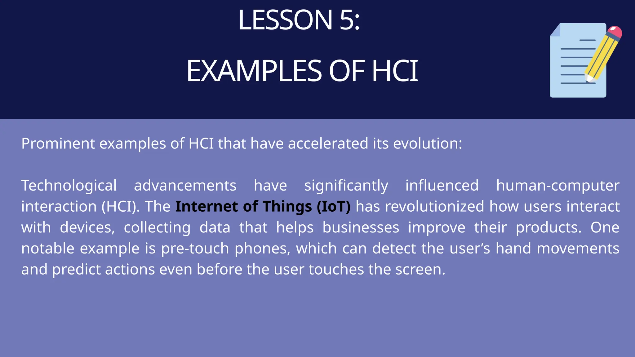 LESSON 5:
EXAMPLES OF HCI
Prominent examples of HCI that have accelerated its evolution:
Technological advancements have significantly influenced human-computer
interaction (HCI). The Internet of Things (IoT) has revolutionized how users interact
with devices, collecting data that helps businesses improve their products. One
notable example is pre-touch phones, which can detect the user’s hand movements
and predict actions even before the user touches the screen.
 