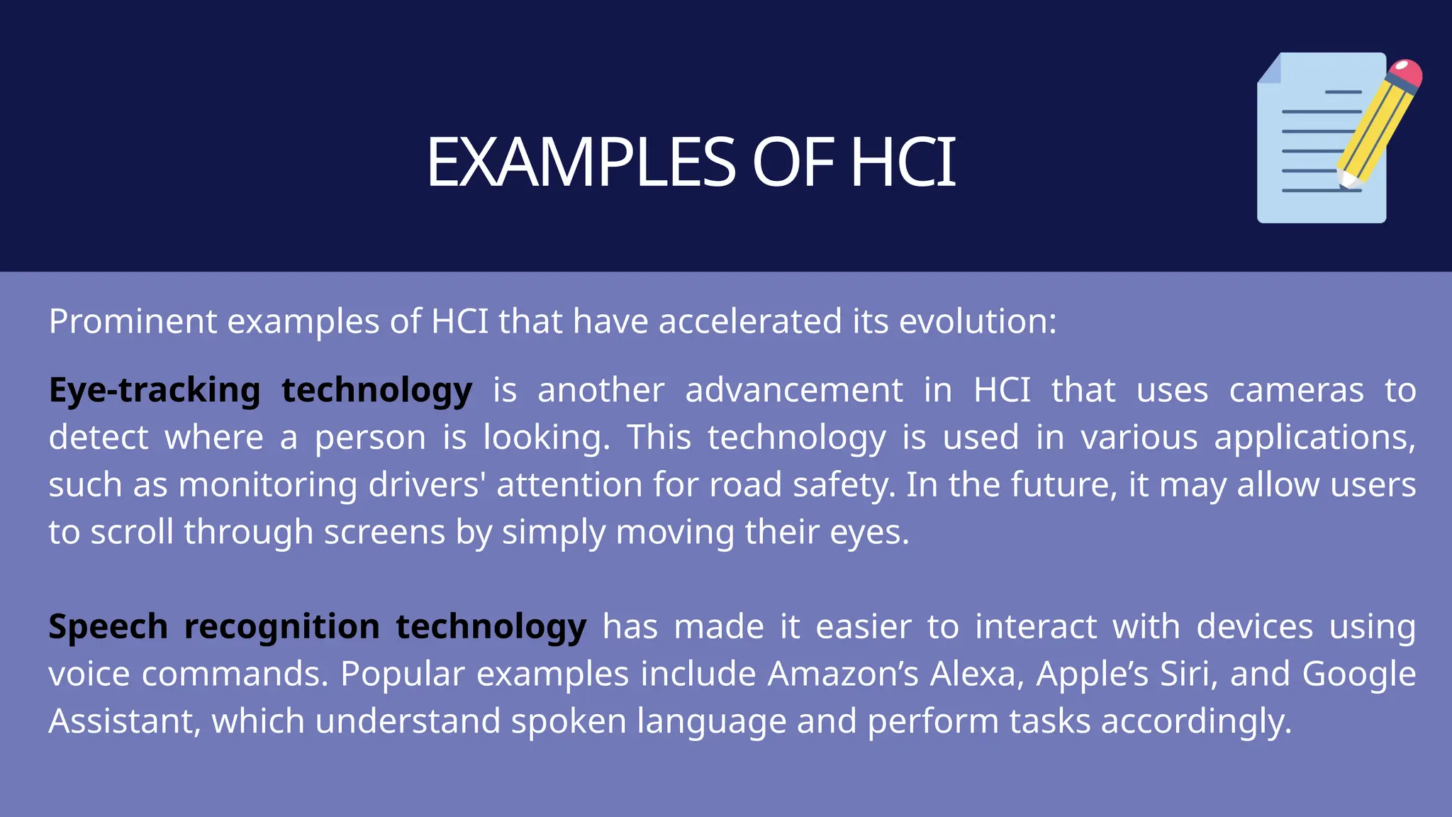 EXAMPLES OF HCI
Prominent examples of HCI that have accelerated its evolution:
Eye-tracking technology is another advancement in HCI that uses cameras to
detect where a person is looking. This technology is used in various applications,
such as monitoring drivers' attention for road safety. In the future, it may allow users
to scroll through screens by simply moving their eyes.
Speech recognition technology has made it easier to interact with devices using
voice commands. Popular examples include Amazon’s Alexa, Apple’s Siri, and Google
Assistant, which understand spoken language and perform tasks accordingly.
 