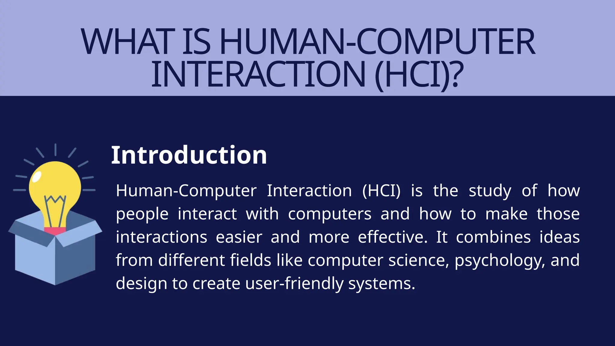 WHAT IS HUMAN-COMPUTER
INTERACTION (HCI)?
Human-Computer Interaction (HCI) is the study of how
people interact with computers and how to make those
interactions easier and more effective. It combines ideas
from different fields like computer science, psychology, and
design to create user-friendly systems.
Introduction
 