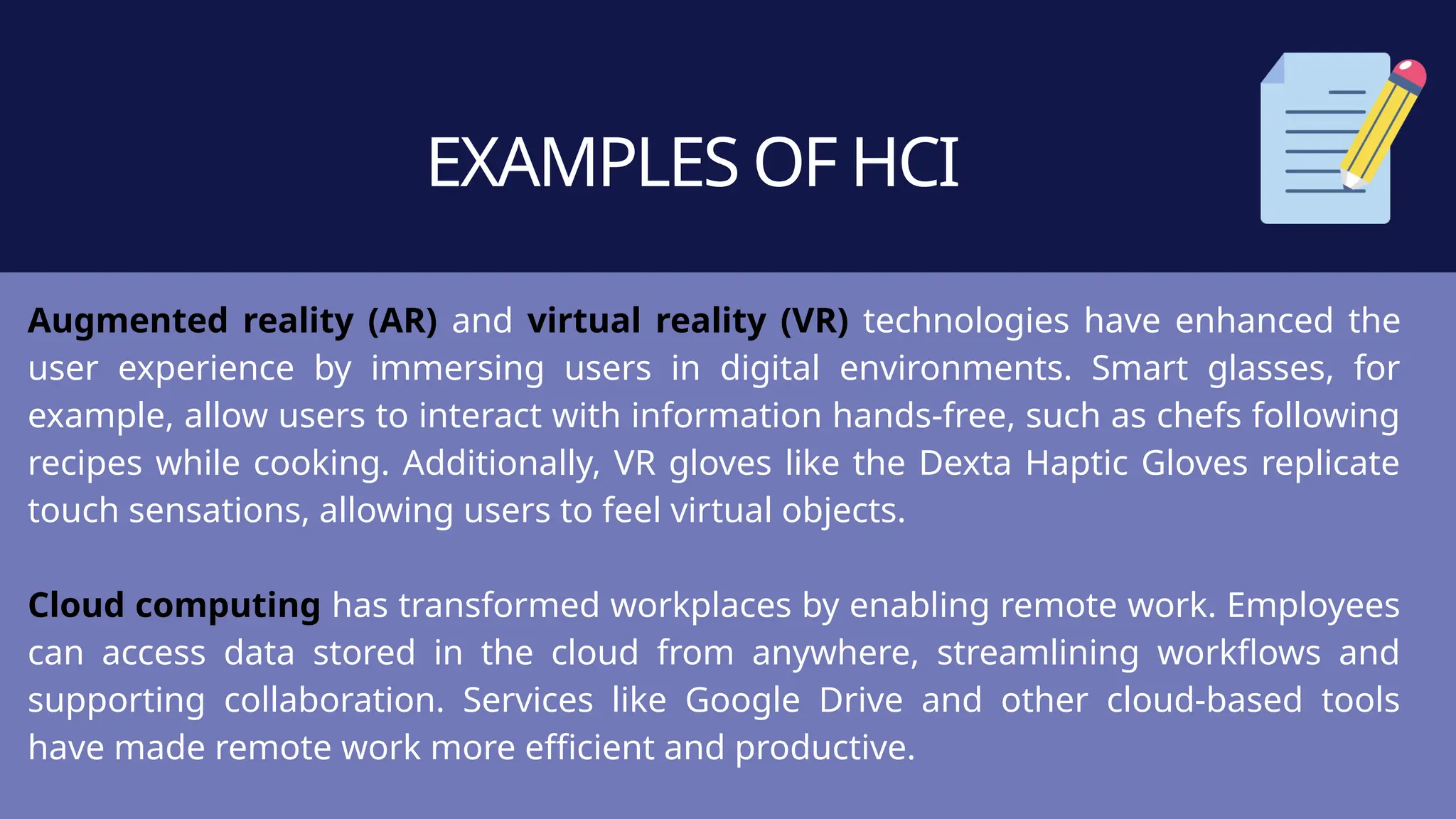 EXAMPLES OF HCI
Augmented reality (AR) and virtual reality (VR) technologies have enhanced the
user experience by immersing users in digital environments. Smart glasses, for
example, allow users to interact with information hands-free, such as chefs following
recipes while cooking. Additionally, VR gloves like the Dexta Haptic Gloves replicate
touch sensations, allowing users to feel virtual objects.
Cloud computing has transformed workplaces by enabling remote work. Employees
can access data stored in the cloud from anywhere, streamlining workflows and
supporting collaboration. Services like Google Drive and other cloud-based tools
have made remote work more efficient and productive.
 