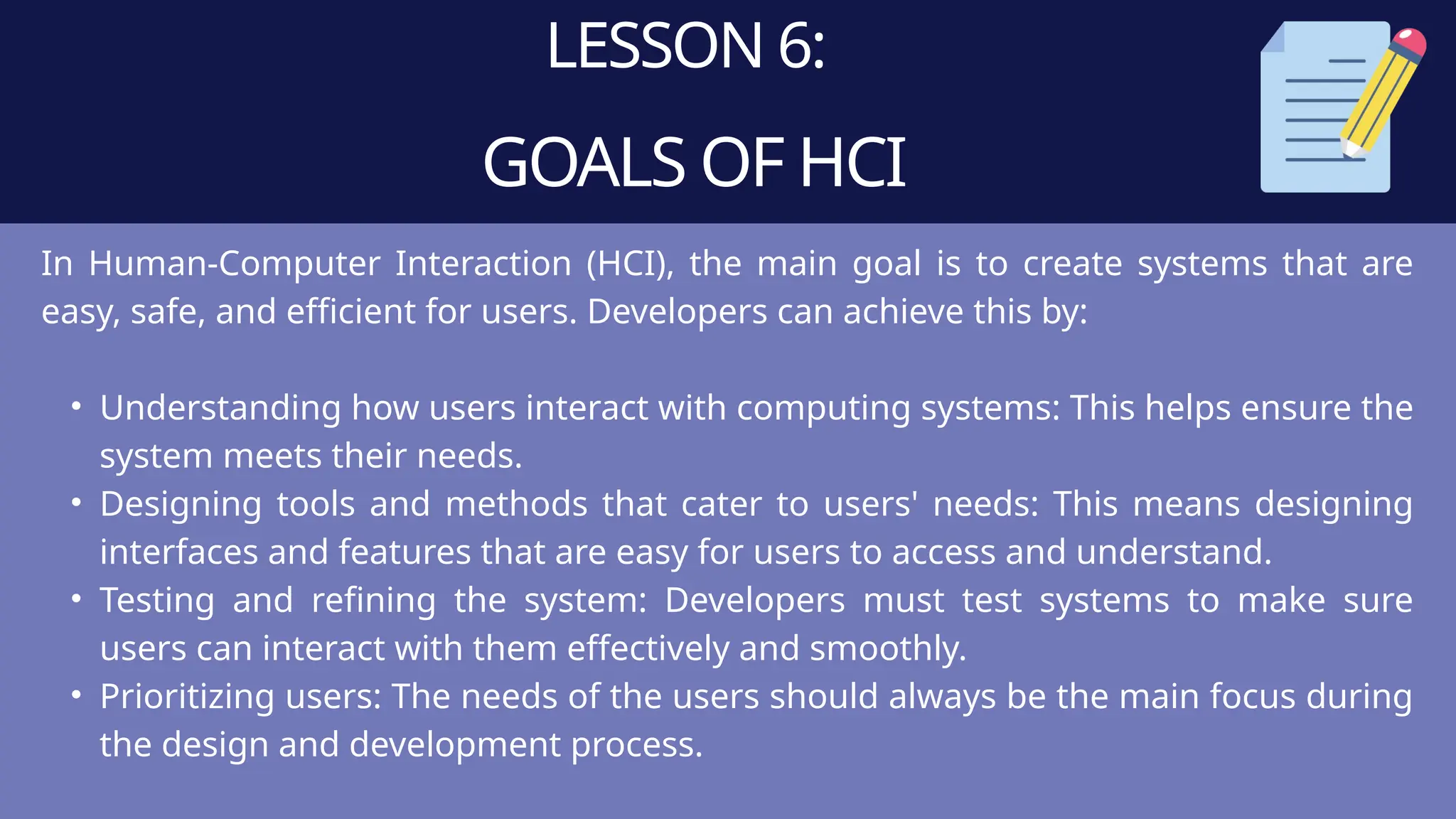 LESSON 6:
GOALS OF HCI
In Human-Computer Interaction (HCI), the main goal is to create systems that are
easy, safe, and efficient for users. Developers can achieve this by:
• Understanding how users interact with computing systems: This helps ensure the
system meets their needs.
• Designing tools and methods that cater to users' needs: This means designing
interfaces and features that are easy for users to access and understand.
• Testing and refining the system: Developers must test systems to make sure
users can interact with them effectively and smoothly.
• Prioritizing users: The needs of the users should always be the main focus during
the design and development process.
 