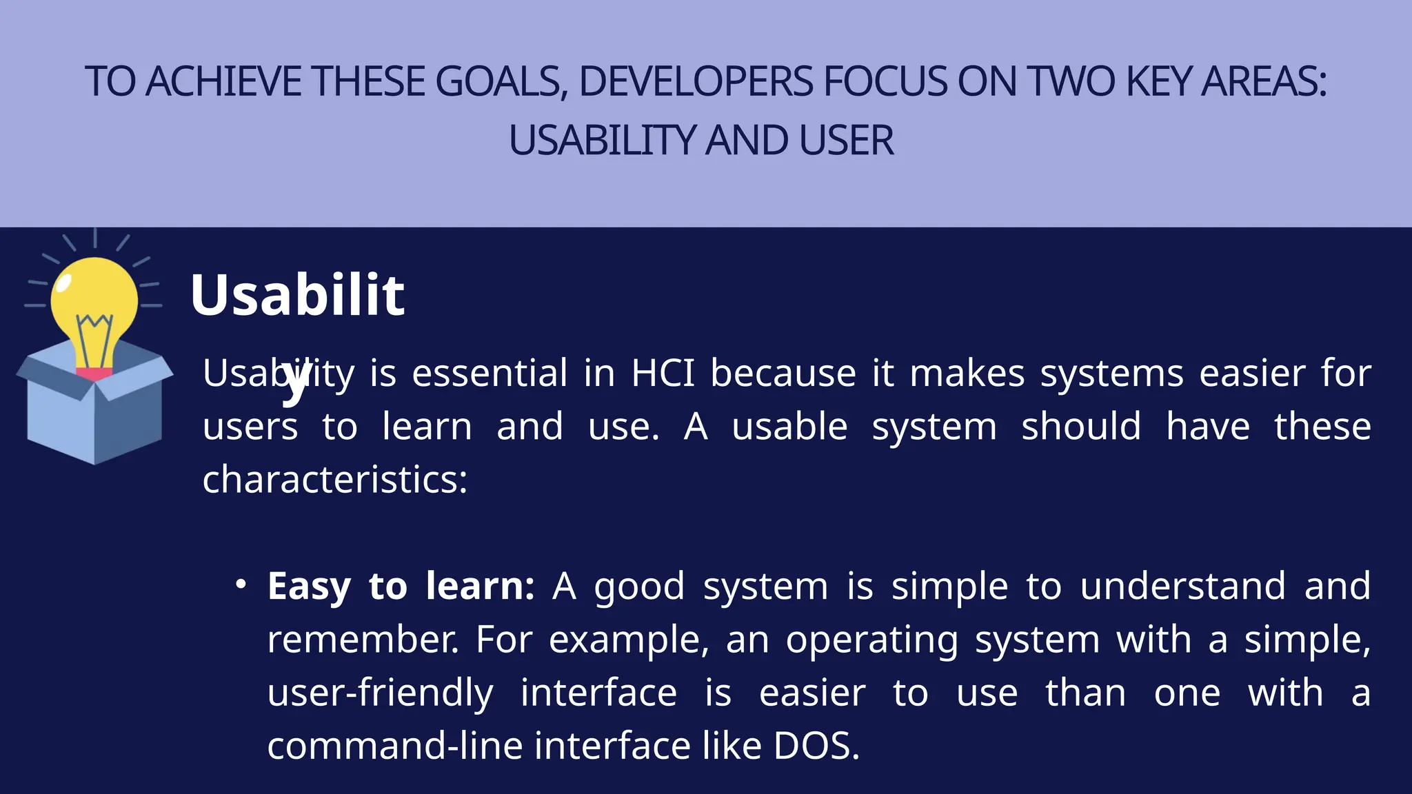 TO ACHIEVE THESE GOALS, DEVELOPERS FOCUS ON TWO KEY AREAS:
USABILITY AND USER
Usability is essential in HCI because it makes systems easier for
users to learn and use. A usable system should have these
characteristics:
• Easy to learn: A good system is simple to understand and
remember. For example, an operating system with a simple,
user-friendly interface is easier to use than one with a
command-line interface like DOS.
Usabilit
y
 