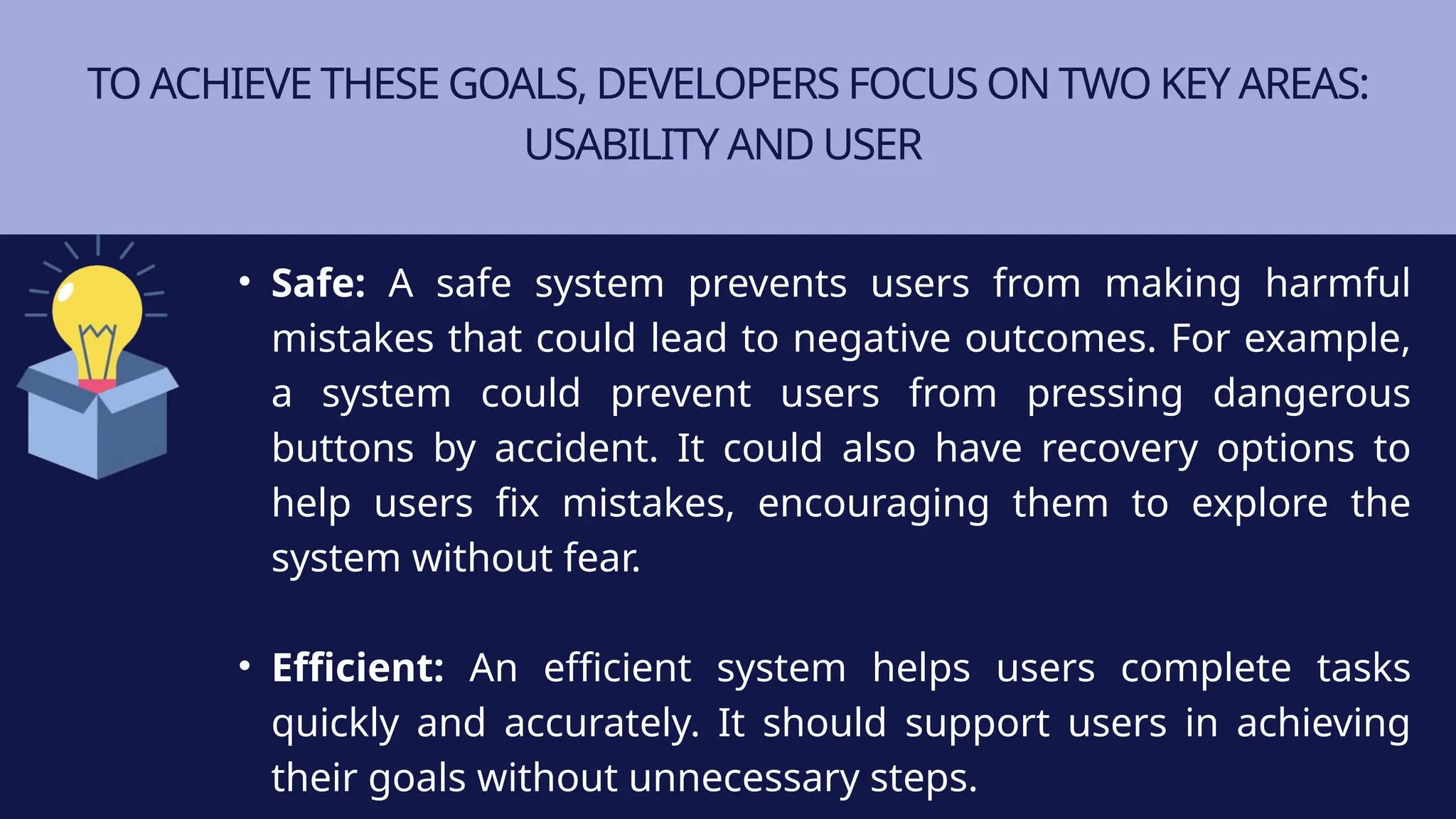 TO ACHIEVE THESE GOALS, DEVELOPERS FOCUS ON TWO KEY AREAS:
USABILITY AND USER
• Safe: A safe system prevents users from making harmful
mistakes that could lead to negative outcomes. For example,
a system could prevent users from pressing dangerous
buttons by accident. It could also have recovery options to
help users fix mistakes, encouraging them to explore the
system without fear.
• Efficient: An efficient system helps users complete tasks
quickly and accurately. It should support users in achieving
their goals without unnecessary steps.
 
