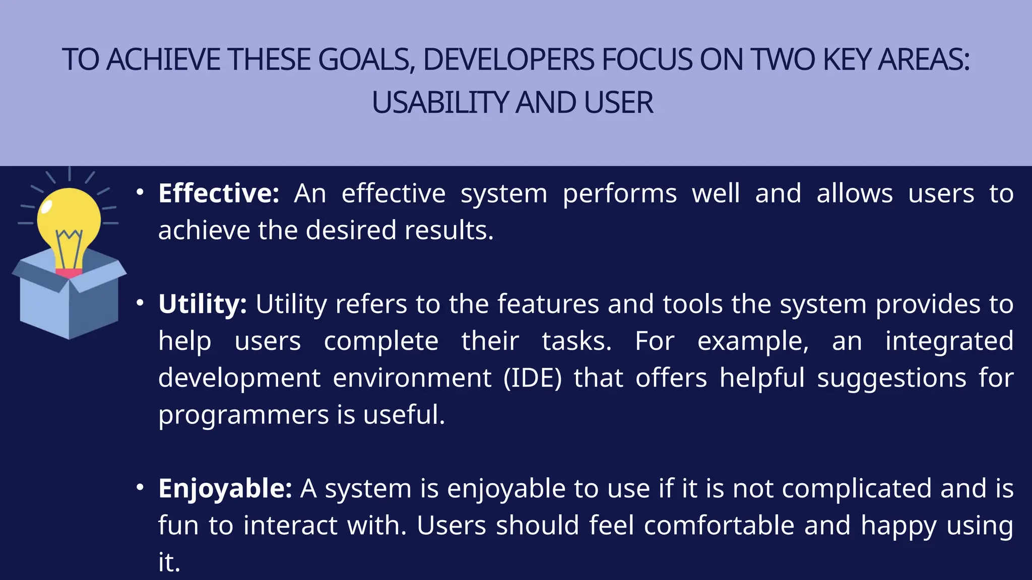 TO ACHIEVE THESE GOALS, DEVELOPERS FOCUS ON TWO KEY AREAS:
USABILITY AND USER
• Effective: An effective system performs well and allows users to
achieve the desired results.
• Utility: Utility refers to the features and tools the system provides to
help users complete their tasks. For example, an integrated
development environment (IDE) that offers helpful suggestions for
programmers is useful.
• Enjoyable: A system is enjoyable to use if it is not complicated and is
fun to interact with. Users should feel comfortable and happy using
it.
 